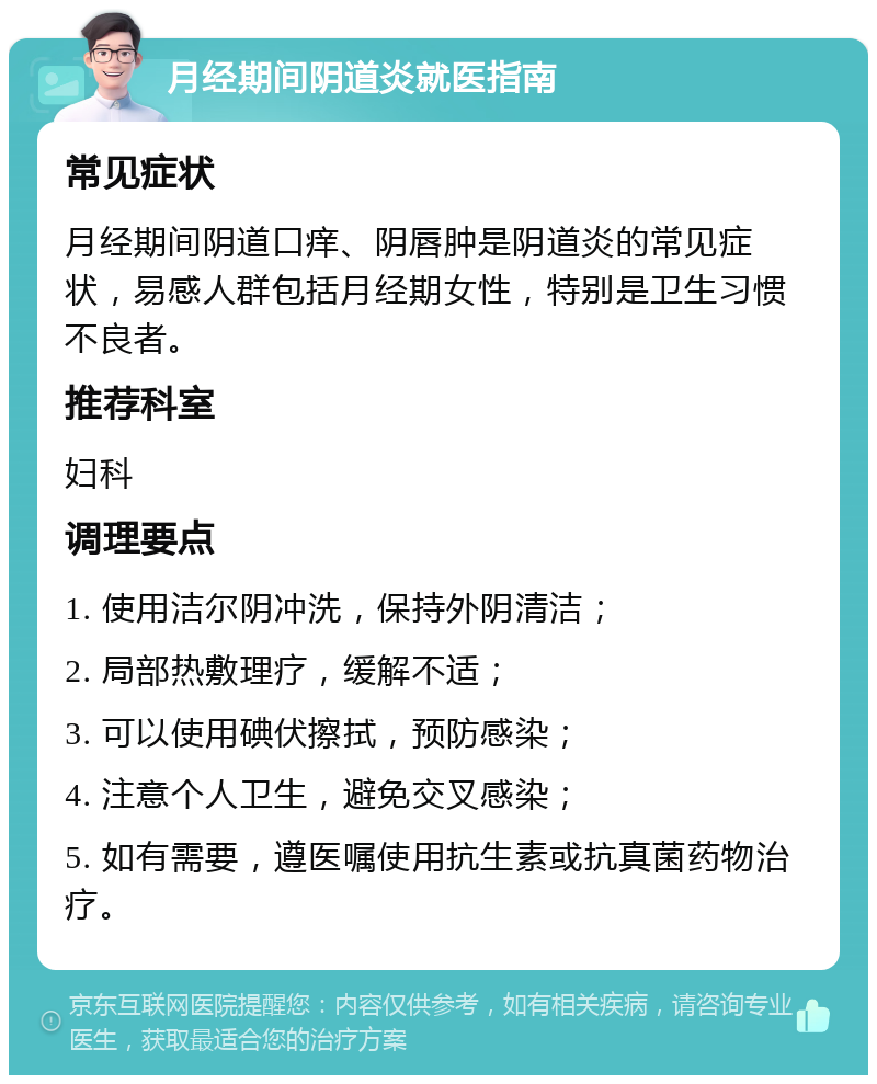 月经期间阴道炎就医指南 常见症状 月经期间阴道口痒、阴唇肿是阴道炎的常见症状，易感人群包括月经期女性，特别是卫生习惯不良者。 推荐科室 妇科 调理要点 1. 使用洁尔阴冲洗，保持外阴清洁； 2. 局部热敷理疗，缓解不适； 3. 可以使用碘伏擦拭，预防感染； 4. 注意个人卫生，避免交叉感染； 5. 如有需要，遵医嘱使用抗生素或抗真菌药物治疗。