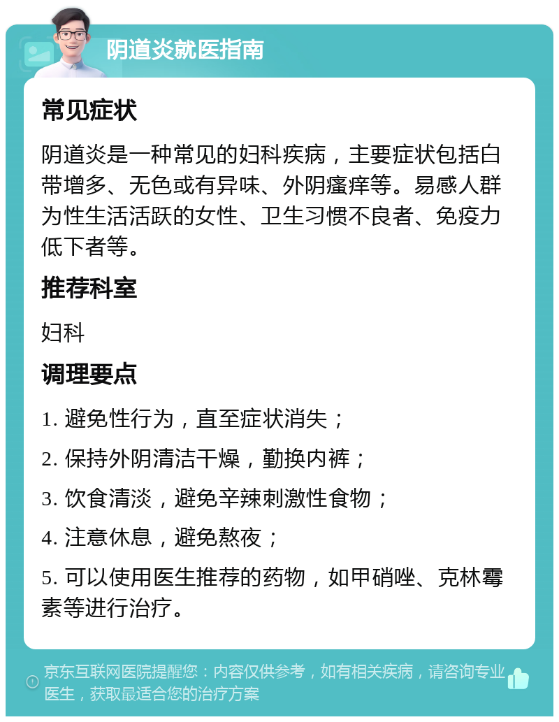 阴道炎就医指南 常见症状 阴道炎是一种常见的妇科疾病，主要症状包括白带增多、无色或有异味、外阴瘙痒等。易感人群为性生活活跃的女性、卫生习惯不良者、免疫力低下者等。 推荐科室 妇科 调理要点 1. 避免性行为，直至症状消失； 2. 保持外阴清洁干燥，勤换内裤； 3. 饮食清淡，避免辛辣刺激性食物； 4. 注意休息，避免熬夜； 5. 可以使用医生推荐的药物，如甲硝唑、克林霉素等进行治疗。