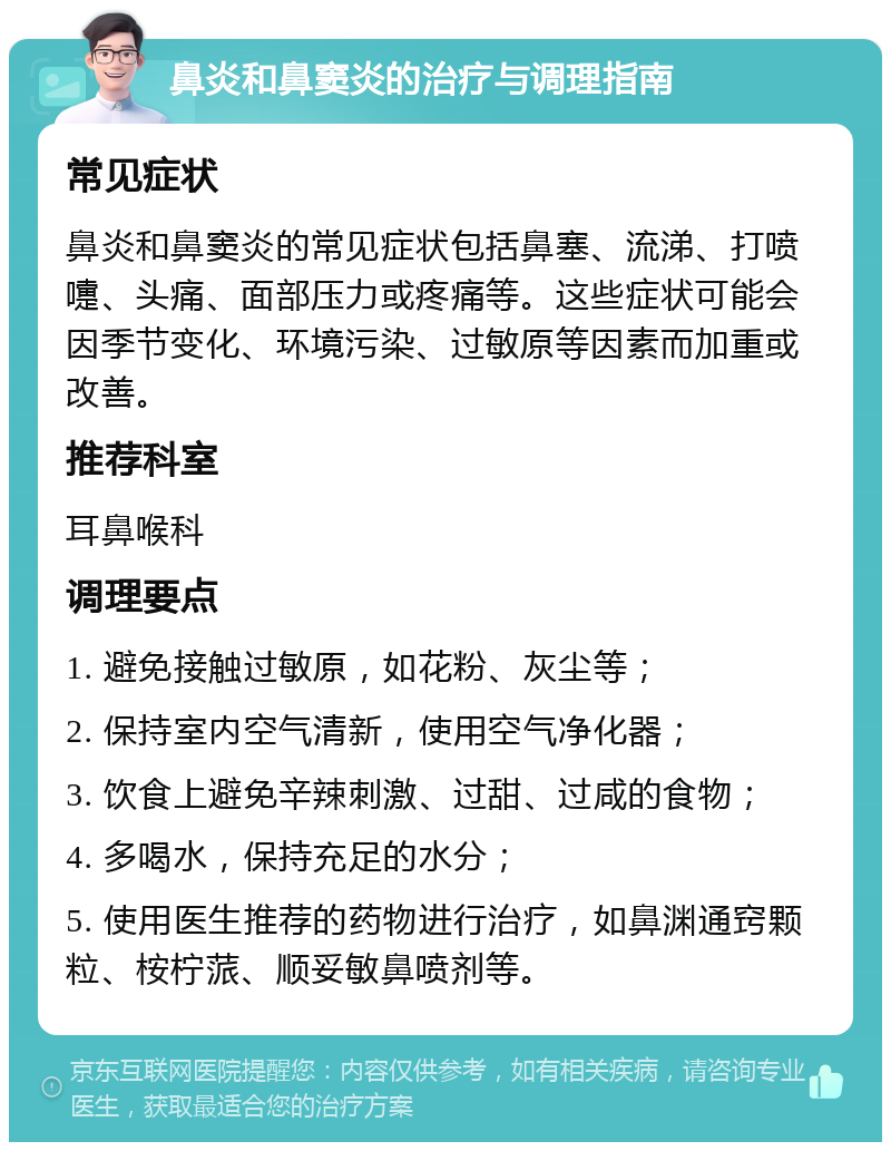 鼻炎和鼻窦炎的治疗与调理指南 常见症状 鼻炎和鼻窦炎的常见症状包括鼻塞、流涕、打喷嚏、头痛、面部压力或疼痛等。这些症状可能会因季节变化、环境污染、过敏原等因素而加重或改善。 推荐科室 耳鼻喉科 调理要点 1. 避免接触过敏原，如花粉、灰尘等； 2. 保持室内空气清新，使用空气净化器； 3. 饮食上避免辛辣刺激、过甜、过咸的食物； 4. 多喝水，保持充足的水分； 5. 使用医生推荐的药物进行治疗，如鼻渊通窍颗粒、桉柠蒎、顺妥敏鼻喷剂等。