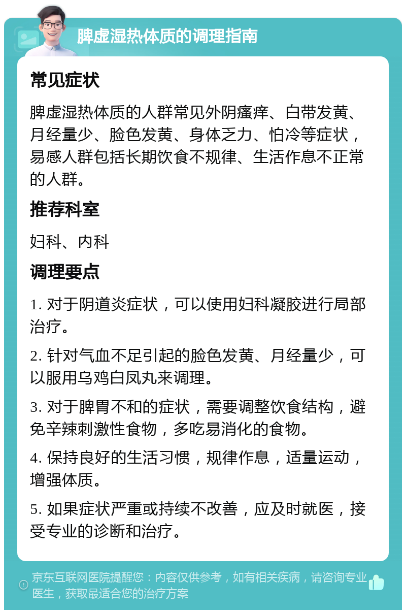 脾虚湿热体质的调理指南 常见症状 脾虚湿热体质的人群常见外阴瘙痒、白带发黄、月经量少、脸色发黄、身体乏力、怕冷等症状，易感人群包括长期饮食不规律、生活作息不正常的人群。 推荐科室 妇科、内科 调理要点 1. 对于阴道炎症状，可以使用妇科凝胶进行局部治疗。 2. 针对气血不足引起的脸色发黄、月经量少，可以服用乌鸡白凤丸来调理。 3. 对于脾胃不和的症状，需要调整饮食结构，避免辛辣刺激性食物，多吃易消化的食物。 4. 保持良好的生活习惯，规律作息，适量运动，增强体质。 5. 如果症状严重或持续不改善，应及时就医，接受专业的诊断和治疗。