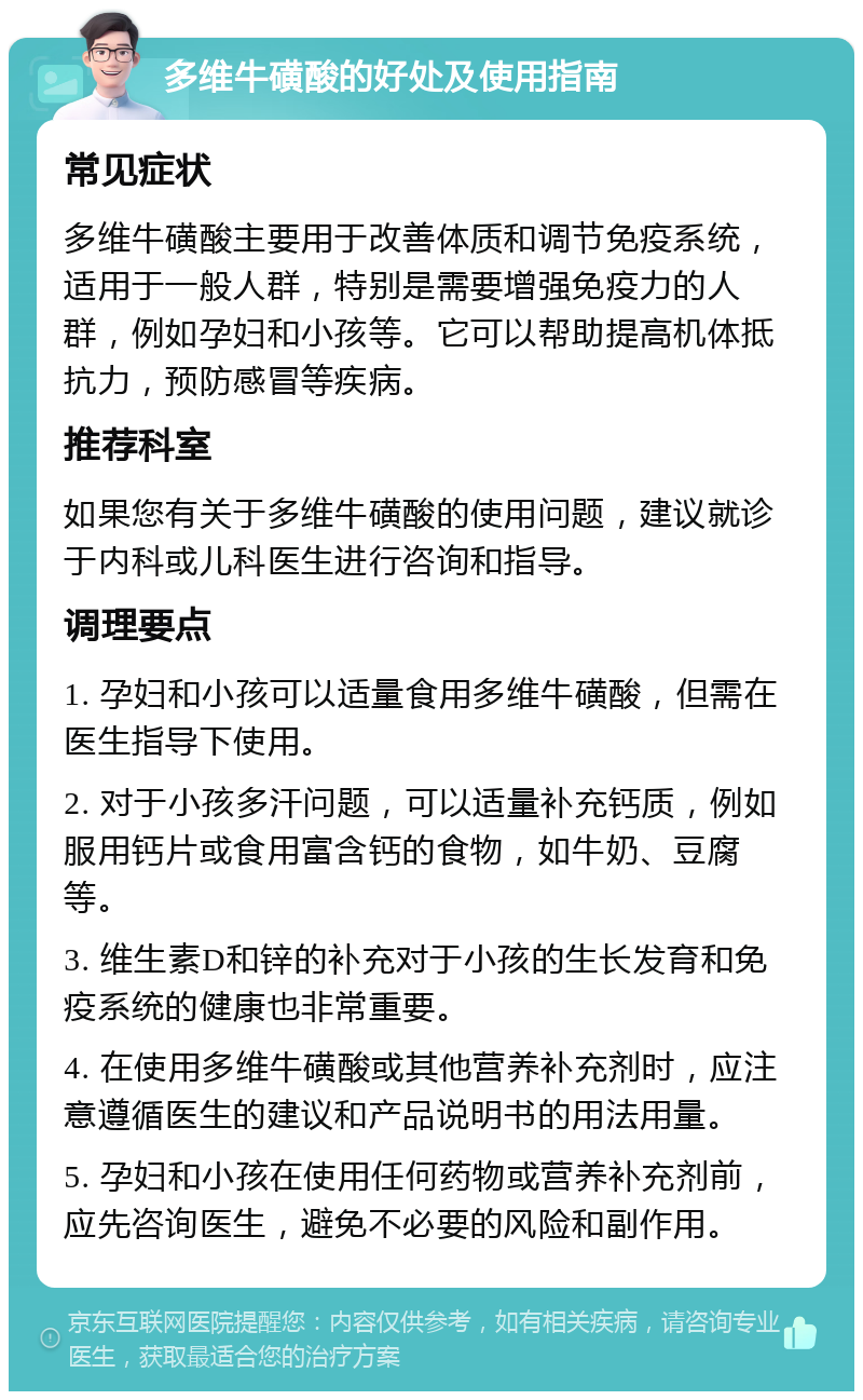 多维牛磺酸的好处及使用指南 常见症状 多维牛磺酸主要用于改善体质和调节免疫系统，适用于一般人群，特别是需要增强免疫力的人群，例如孕妇和小孩等。它可以帮助提高机体抵抗力，预防感冒等疾病。 推荐科室 如果您有关于多维牛磺酸的使用问题，建议就诊于内科或儿科医生进行咨询和指导。 调理要点 1. 孕妇和小孩可以适量食用多维牛磺酸，但需在医生指导下使用。 2. 对于小孩多汗问题，可以适量补充钙质，例如服用钙片或食用富含钙的食物，如牛奶、豆腐等。 3. 维生素D和锌的补充对于小孩的生长发育和免疫系统的健康也非常重要。 4. 在使用多维牛磺酸或其他营养补充剂时，应注意遵循医生的建议和产品说明书的用法用量。 5. 孕妇和小孩在使用任何药物或营养补充剂前，应先咨询医生，避免不必要的风险和副作用。