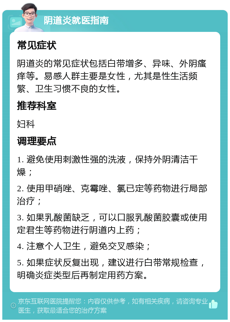 阴道炎就医指南 常见症状 阴道炎的常见症状包括白带增多、异味、外阴瘙痒等。易感人群主要是女性，尤其是性生活频繁、卫生习惯不良的女性。 推荐科室 妇科 调理要点 1. 避免使用刺激性强的洗液，保持外阴清洁干燥； 2. 使用甲硝唑、克霉唑、氯已定等药物进行局部治疗； 3. 如果乳酸菌缺乏，可以口服乳酸菌胶囊或使用定君生等药物进行阴道内上药； 4. 注意个人卫生，避免交叉感染； 5. 如果症状反复出现，建议进行白带常规检查，明确炎症类型后再制定用药方案。