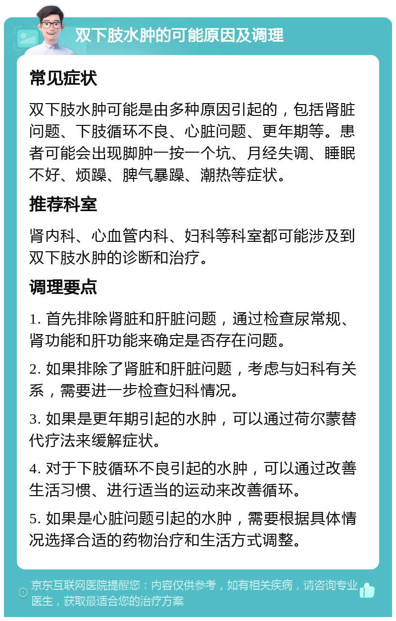 双下肢水肿的可能原因及调理 常见症状 双下肢水肿可能是由多种原因引起的，包括肾脏问题、下肢循环不良、心脏问题、更年期等。患者可能会出现脚肿一按一个坑、月经失调、睡眠不好、烦躁、脾气暴躁、潮热等症状。 推荐科室 肾内科、心血管内科、妇科等科室都可能涉及到双下肢水肿的诊断和治疗。 调理要点 1. 首先排除肾脏和肝脏问题，通过检查尿常规、肾功能和肝功能来确定是否存在问题。 2. 如果排除了肾脏和肝脏问题，考虑与妇科有关系，需要进一步检查妇科情况。 3. 如果是更年期引起的水肿，可以通过荷尔蒙替代疗法来缓解症状。 4. 对于下肢循环不良引起的水肿，可以通过改善生活习惯、进行适当的运动来改善循环。 5. 如果是心脏问题引起的水肿，需要根据具体情况选择合适的药物治疗和生活方式调整。