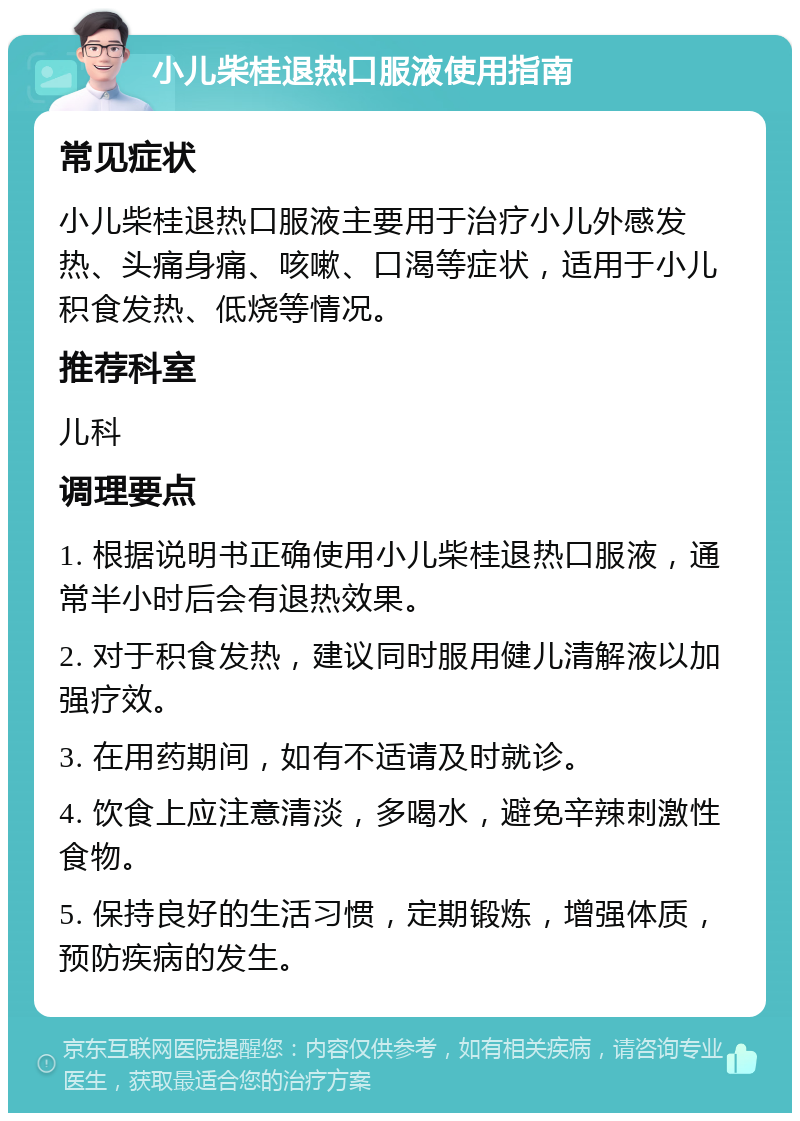 小儿柴桂退热口服液使用指南 常见症状 小儿柴桂退热口服液主要用于治疗小儿外感发热、头痛身痛、咳嗽、口渴等症状，适用于小儿积食发热、低烧等情况。 推荐科室 儿科 调理要点 1. 根据说明书正确使用小儿柴桂退热口服液，通常半小时后会有退热效果。 2. 对于积食发热，建议同时服用健儿清解液以加强疗效。 3. 在用药期间，如有不适请及时就诊。 4. 饮食上应注意清淡，多喝水，避免辛辣刺激性食物。 5. 保持良好的生活习惯，定期锻炼，增强体质，预防疾病的发生。