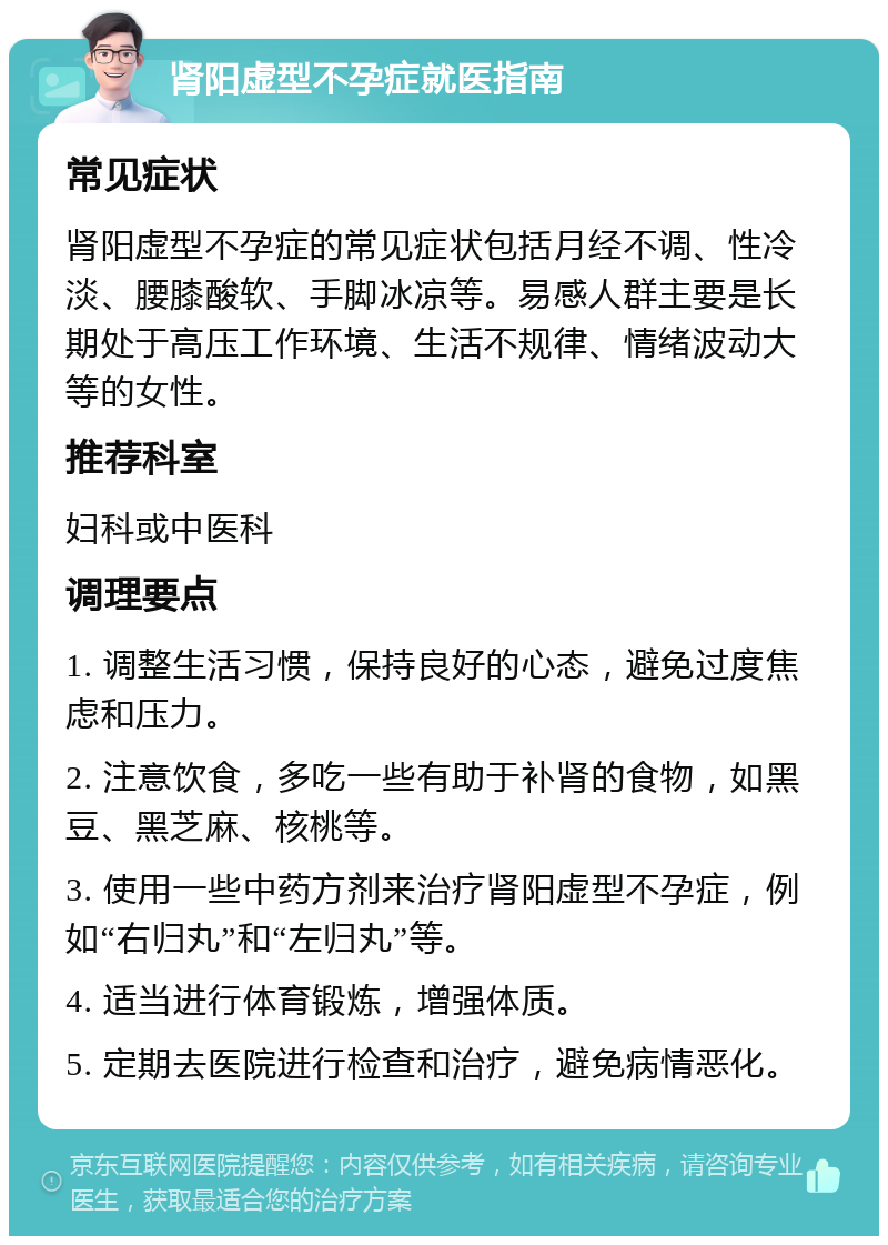 肾阳虚型不孕症就医指南 常见症状 肾阳虚型不孕症的常见症状包括月经不调、性冷淡、腰膝酸软、手脚冰凉等。易感人群主要是长期处于高压工作环境、生活不规律、情绪波动大等的女性。 推荐科室 妇科或中医科 调理要点 1. 调整生活习惯，保持良好的心态，避免过度焦虑和压力。 2. 注意饮食，多吃一些有助于补肾的食物，如黑豆、黑芝麻、核桃等。 3. 使用一些中药方剂来治疗肾阳虚型不孕症，例如“右归丸”和“左归丸”等。 4. 适当进行体育锻炼，增强体质。 5. 定期去医院进行检查和治疗，避免病情恶化。