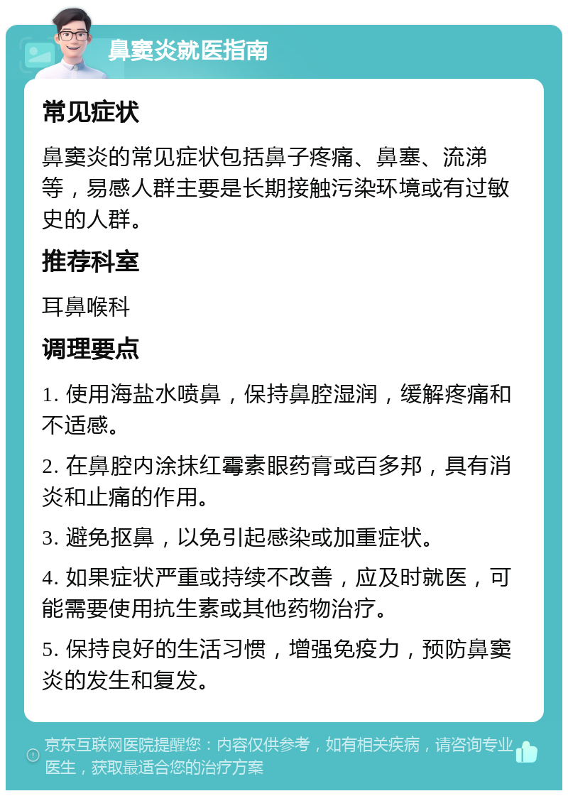 鼻窦炎就医指南 常见症状 鼻窦炎的常见症状包括鼻子疼痛、鼻塞、流涕等，易感人群主要是长期接触污染环境或有过敏史的人群。 推荐科室 耳鼻喉科 调理要点 1. 使用海盐水喷鼻，保持鼻腔湿润，缓解疼痛和不适感。 2. 在鼻腔内涂抹红霉素眼药膏或百多邦，具有消炎和止痛的作用。 3. 避免抠鼻，以免引起感染或加重症状。 4. 如果症状严重或持续不改善，应及时就医，可能需要使用抗生素或其他药物治疗。 5. 保持良好的生活习惯，增强免疫力，预防鼻窦炎的发生和复发。