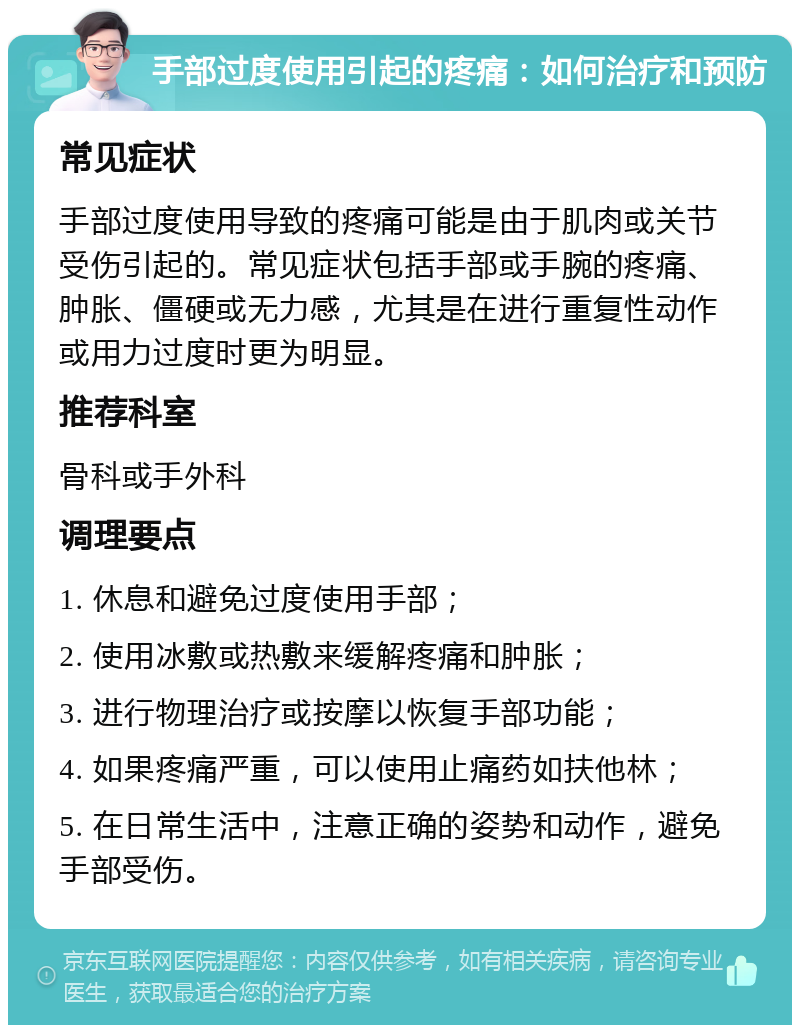 手部过度使用引起的疼痛：如何治疗和预防 常见症状 手部过度使用导致的疼痛可能是由于肌肉或关节受伤引起的。常见症状包括手部或手腕的疼痛、肿胀、僵硬或无力感，尤其是在进行重复性动作或用力过度时更为明显。 推荐科室 骨科或手外科 调理要点 1. 休息和避免过度使用手部； 2. 使用冰敷或热敷来缓解疼痛和肿胀； 3. 进行物理治疗或按摩以恢复手部功能； 4. 如果疼痛严重，可以使用止痛药如扶他林； 5. 在日常生活中，注意正确的姿势和动作，避免手部受伤。