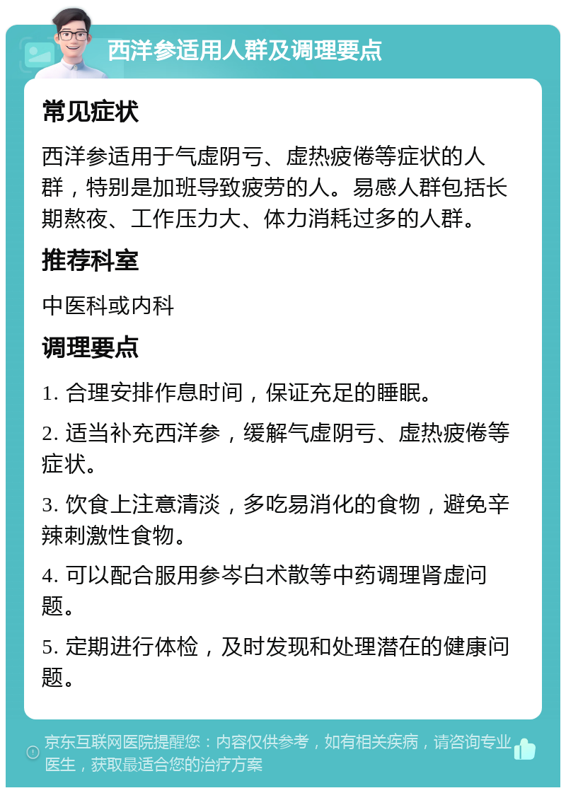 西洋参适用人群及调理要点 常见症状 西洋参适用于气虚阴亏、虚热疲倦等症状的人群，特别是加班导致疲劳的人。易感人群包括长期熬夜、工作压力大、体力消耗过多的人群。 推荐科室 中医科或内科 调理要点 1. 合理安排作息时间，保证充足的睡眠。 2. 适当补充西洋参，缓解气虚阴亏、虚热疲倦等症状。 3. 饮食上注意清淡，多吃易消化的食物，避免辛辣刺激性食物。 4. 可以配合服用参岑白术散等中药调理肾虚问题。 5. 定期进行体检，及时发现和处理潜在的健康问题。