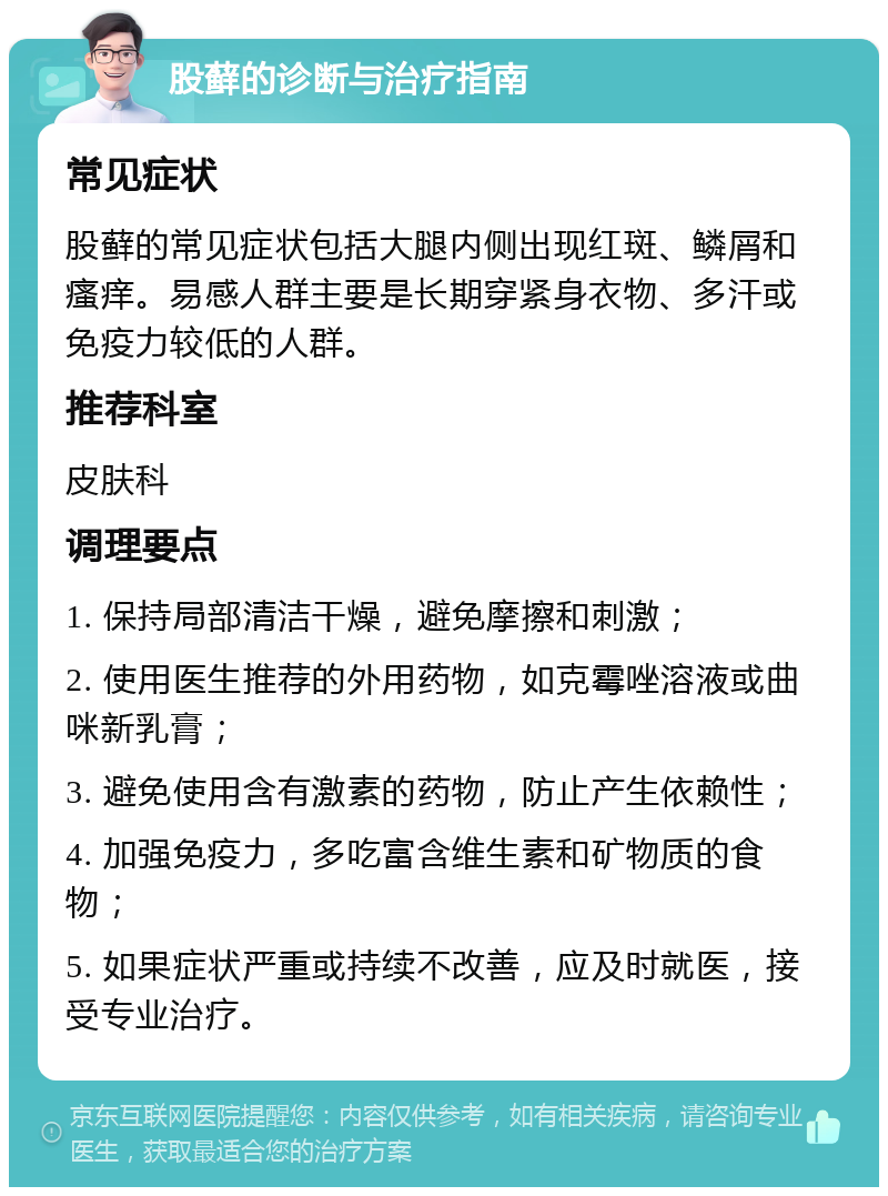 股藓的诊断与治疗指南 常见症状 股藓的常见症状包括大腿内侧出现红斑、鳞屑和瘙痒。易感人群主要是长期穿紧身衣物、多汗或免疫力较低的人群。 推荐科室 皮肤科 调理要点 1. 保持局部清洁干燥，避免摩擦和刺激； 2. 使用医生推荐的外用药物，如克霉唑溶液或曲咪新乳膏； 3. 避免使用含有激素的药物，防止产生依赖性； 4. 加强免疫力，多吃富含维生素和矿物质的食物； 5. 如果症状严重或持续不改善，应及时就医，接受专业治疗。