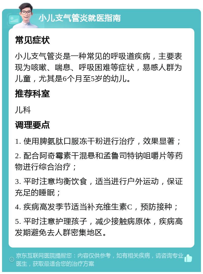 小儿支气管炎就医指南 常见症状 小儿支气管炎是一种常见的呼吸道疾病，主要表现为咳嗽、喘息、呼吸困难等症状，易感人群为儿童，尤其是6个月至5岁的幼儿。 推荐科室 儿科 调理要点 1. 使用脾氨肽口服冻干粉进行治疗，效果显著； 2. 配合阿奇霉素干混悬和孟鲁司特钠咀嚼片等药物进行综合治疗； 3. 平时注意均衡饮食，适当进行户外运动，保证充足的睡眠； 4. 疾病高发季节适当补充维生素C，预防接种； 5. 平时注意护理孩子，减少接触病原体，疾病高发期避免去人群密集地区。