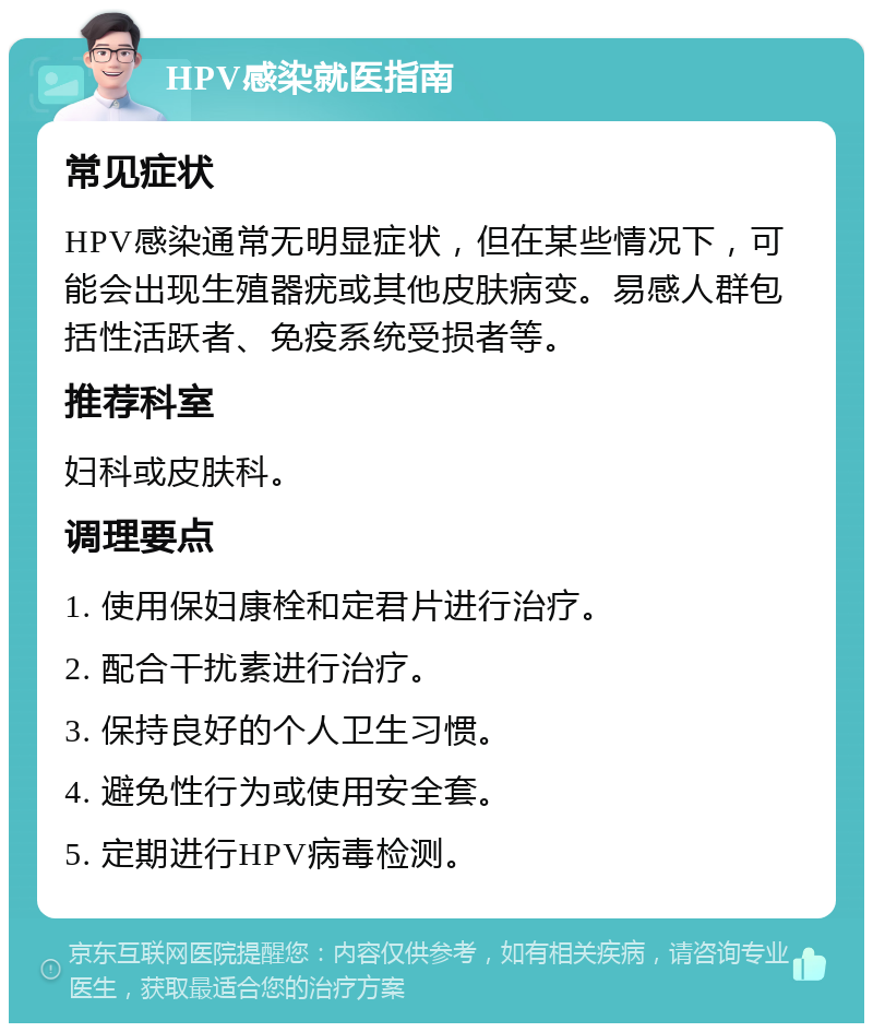 HPV感染就医指南 常见症状 HPV感染通常无明显症状，但在某些情况下，可能会出现生殖器疣或其他皮肤病变。易感人群包括性活跃者、免疫系统受损者等。 推荐科室 妇科或皮肤科。 调理要点 1. 使用保妇康栓和定君片进行治疗。 2. 配合干扰素进行治疗。 3. 保持良好的个人卫生习惯。 4. 避免性行为或使用安全套。 5. 定期进行HPV病毒检测。