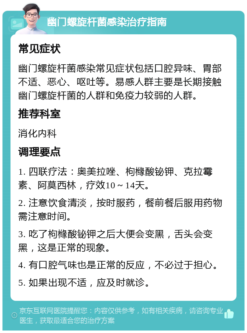 幽门螺旋杆菌感染治疗指南 常见症状 幽门螺旋杆菌感染常见症状包括口腔异味、胃部不适、恶心、呕吐等。易感人群主要是长期接触幽门螺旋杆菌的人群和免疫力较弱的人群。 推荐科室 消化内科 调理要点 1. 四联疗法：奥美拉唑、枸橼酸铋钾、克拉霉素、阿莫西林，疗效10～14天。 2. 注意饮食清淡，按时服药，餐前餐后服用药物需注意时间。 3. 吃了枸橼酸铋钾之后大便会变黑，舌头会变黑，这是正常的现象。 4. 有口腔气味也是正常的反应，不必过于担心。 5. 如果出现不适，应及时就诊。