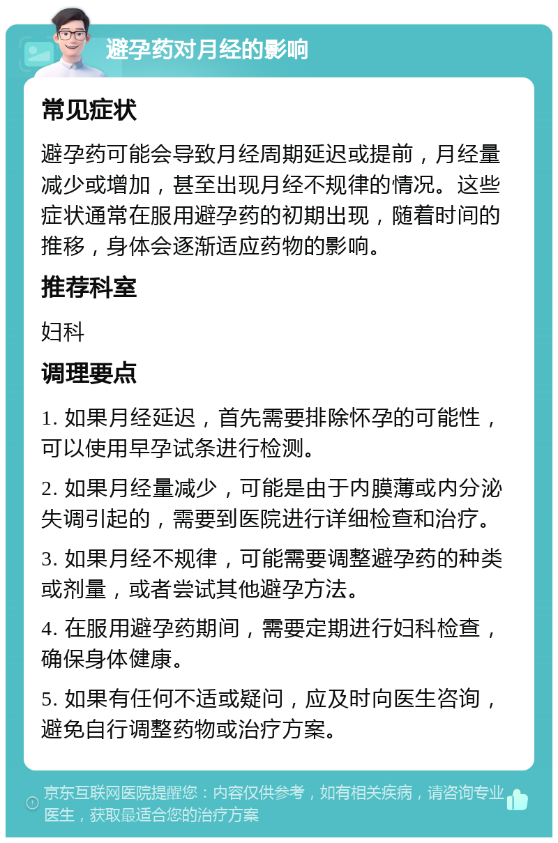 避孕药对月经的影响 常见症状 避孕药可能会导致月经周期延迟或提前，月经量减少或增加，甚至出现月经不规律的情况。这些症状通常在服用避孕药的初期出现，随着时间的推移，身体会逐渐适应药物的影响。 推荐科室 妇科 调理要点 1. 如果月经延迟，首先需要排除怀孕的可能性，可以使用早孕试条进行检测。 2. 如果月经量减少，可能是由于内膜薄或内分泌失调引起的，需要到医院进行详细检查和治疗。 3. 如果月经不规律，可能需要调整避孕药的种类或剂量，或者尝试其他避孕方法。 4. 在服用避孕药期间，需要定期进行妇科检查，确保身体健康。 5. 如果有任何不适或疑问，应及时向医生咨询，避免自行调整药物或治疗方案。