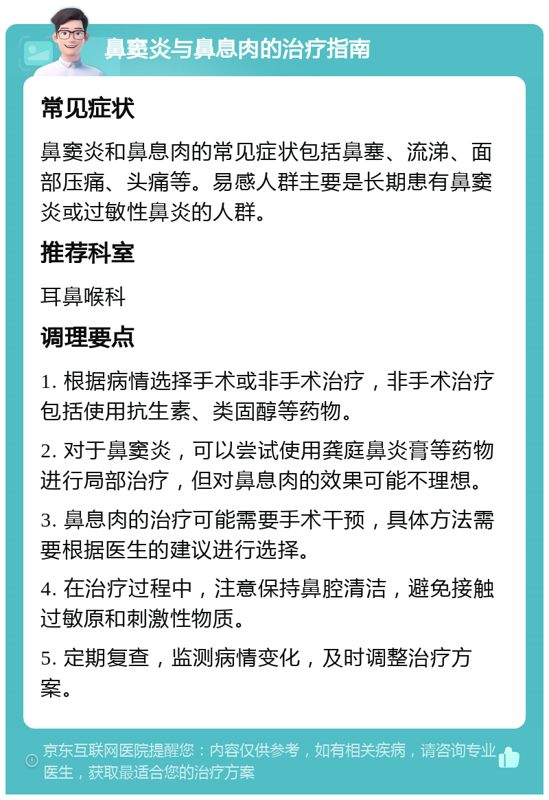 鼻窦炎与鼻息肉的治疗指南 常见症状 鼻窦炎和鼻息肉的常见症状包括鼻塞、流涕、面部压痛、头痛等。易感人群主要是长期患有鼻窦炎或过敏性鼻炎的人群。 推荐科室 耳鼻喉科 调理要点 1. 根据病情选择手术或非手术治疗，非手术治疗包括使用抗生素、类固醇等药物。 2. 对于鼻窦炎，可以尝试使用龚庭鼻炎膏等药物进行局部治疗，但对鼻息肉的效果可能不理想。 3. 鼻息肉的治疗可能需要手术干预，具体方法需要根据医生的建议进行选择。 4. 在治疗过程中，注意保持鼻腔清洁，避免接触过敏原和刺激性物质。 5. 定期复查，监测病情变化，及时调整治疗方案。