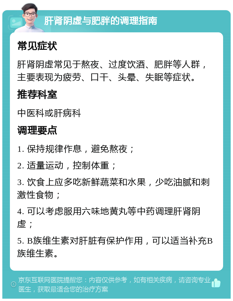 肝肾阴虚与肥胖的调理指南 常见症状 肝肾阴虚常见于熬夜、过度饮酒、肥胖等人群，主要表现为疲劳、口干、头晕、失眠等症状。 推荐科室 中医科或肝病科 调理要点 1. 保持规律作息，避免熬夜； 2. 适量运动，控制体重； 3. 饮食上应多吃新鲜蔬菜和水果，少吃油腻和刺激性食物； 4. 可以考虑服用六味地黄丸等中药调理肝肾阴虚； 5. B族维生素对肝脏有保护作用，可以适当补充B族维生素。