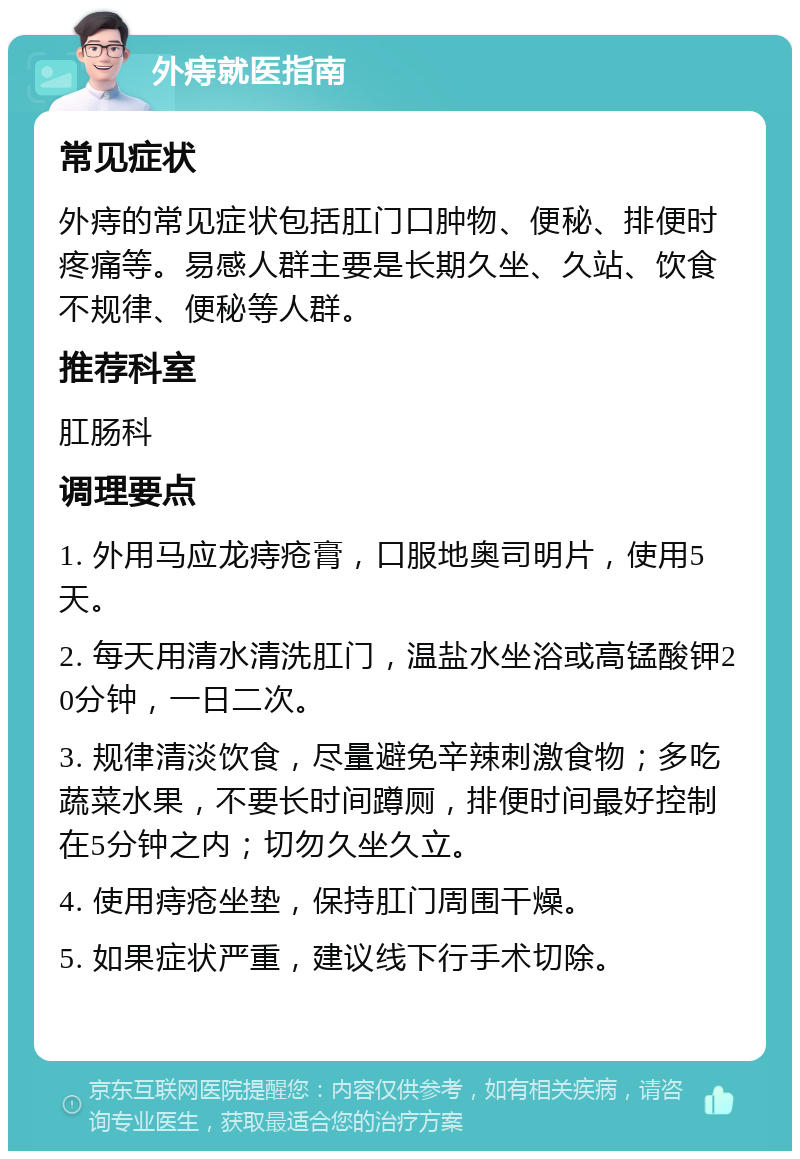 外痔就医指南 常见症状 外痔的常见症状包括肛门口肿物、便秘、排便时疼痛等。易感人群主要是长期久坐、久站、饮食不规律、便秘等人群。 推荐科室 肛肠科 调理要点 1. 外用马应龙痔疮膏，口服地奥司明片，使用5天。 2. 每天用清水清洗肛门，温盐水坐浴或高锰酸钾20分钟，一日二次。 3. 规律清淡饮食，尽量避免辛辣刺激食物；多吃蔬菜水果，不要长时间蹲厕，排便时间最好控制在5分钟之内；切勿久坐久立。 4. 使用痔疮坐垫，保持肛门周围干燥。 5. 如果症状严重，建议线下行手术切除。