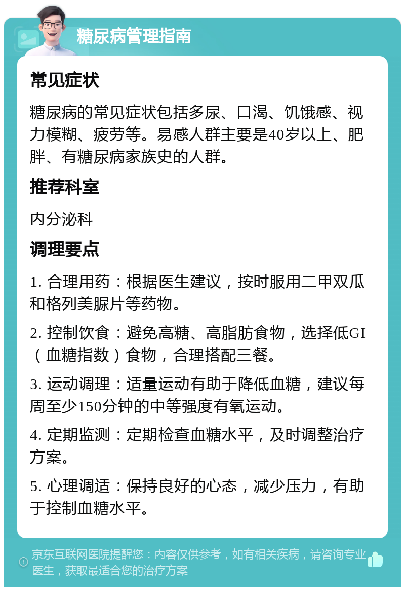 糖尿病管理指南 常见症状 糖尿病的常见症状包括多尿、口渴、饥饿感、视力模糊、疲劳等。易感人群主要是40岁以上、肥胖、有糖尿病家族史的人群。 推荐科室 内分泌科 调理要点 1. 合理用药：根据医生建议，按时服用二甲双瓜和格列美脲片等药物。 2. 控制饮食：避免高糖、高脂肪食物，选择低GI（血糖指数）食物，合理搭配三餐。 3. 运动调理：适量运动有助于降低血糖，建议每周至少150分钟的中等强度有氧运动。 4. 定期监测：定期检查血糖水平，及时调整治疗方案。 5. 心理调适：保持良好的心态，减少压力，有助于控制血糖水平。