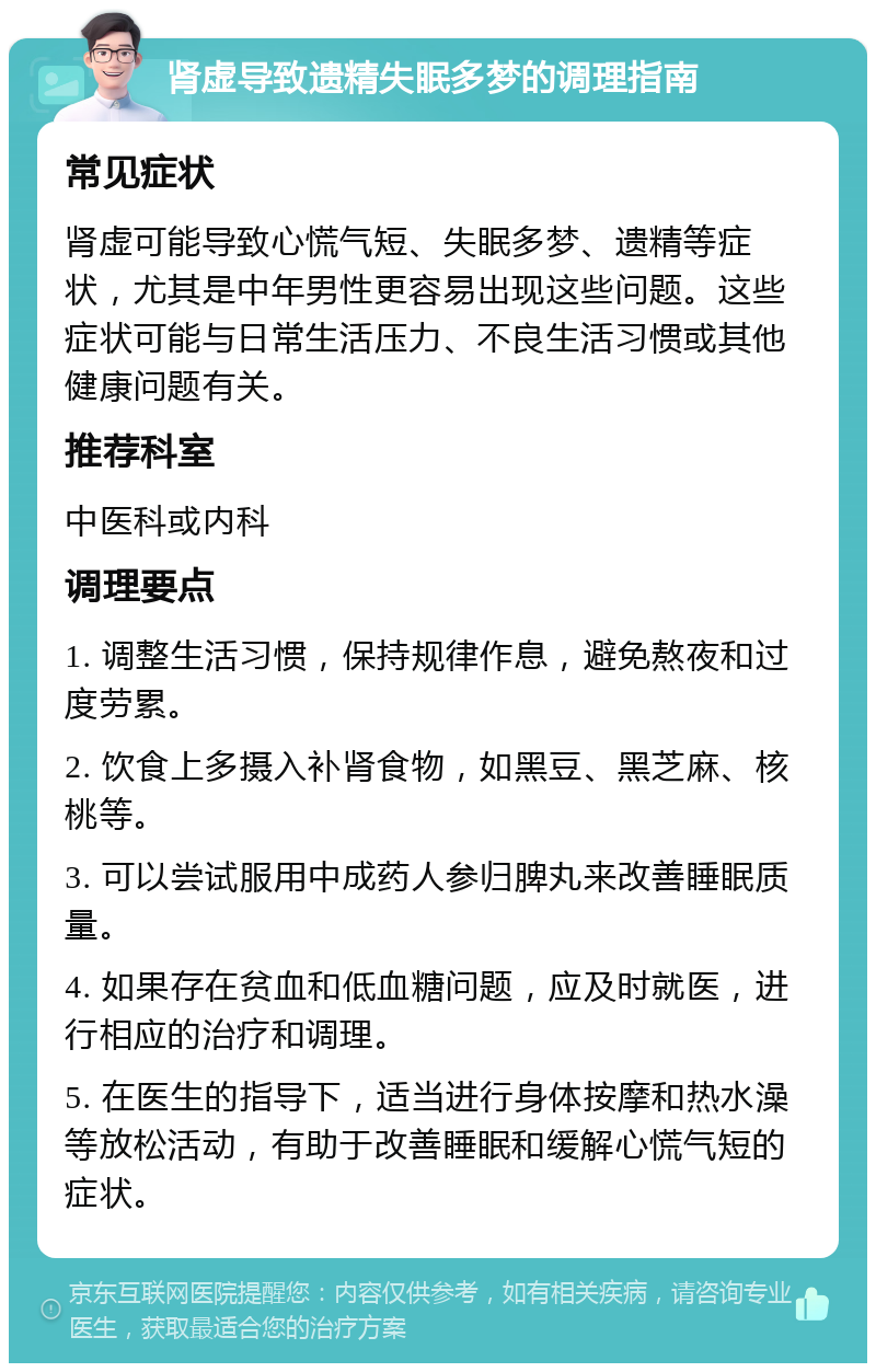 肾虚导致遗精失眠多梦的调理指南 常见症状 肾虚可能导致心慌气短、失眠多梦、遗精等症状，尤其是中年男性更容易出现这些问题。这些症状可能与日常生活压力、不良生活习惯或其他健康问题有关。 推荐科室 中医科或内科 调理要点 1. 调整生活习惯，保持规律作息，避免熬夜和过度劳累。 2. 饮食上多摄入补肾食物，如黑豆、黑芝麻、核桃等。 3. 可以尝试服用中成药人参归脾丸来改善睡眠质量。 4. 如果存在贫血和低血糖问题，应及时就医，进行相应的治疗和调理。 5. 在医生的指导下，适当进行身体按摩和热水澡等放松活动，有助于改善睡眠和缓解心慌气短的症状。