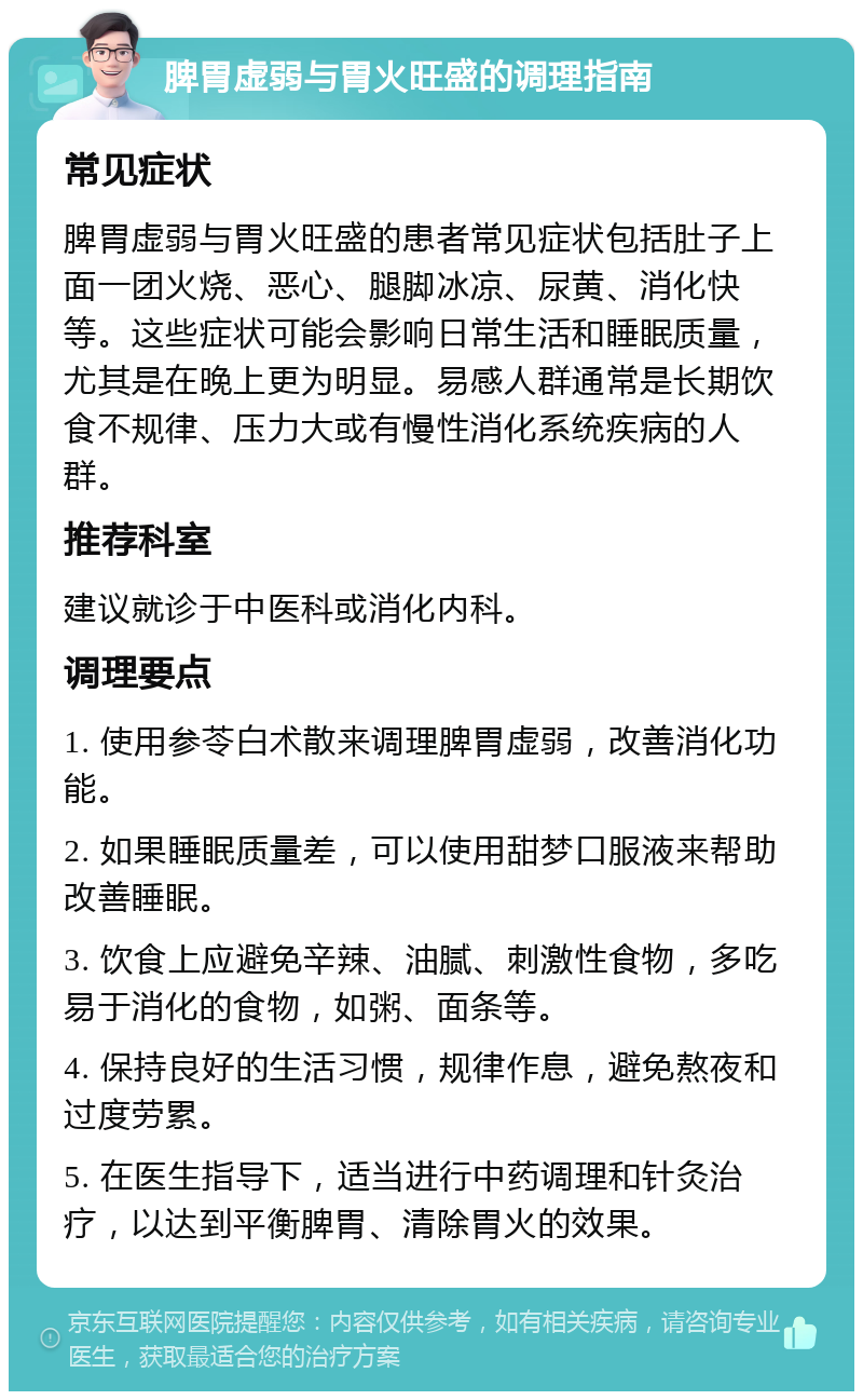 脾胃虚弱与胃火旺盛的调理指南 常见症状 脾胃虚弱与胃火旺盛的患者常见症状包括肚子上面一团火烧、恶心、腿脚冰凉、尿黄、消化快等。这些症状可能会影响日常生活和睡眠质量，尤其是在晚上更为明显。易感人群通常是长期饮食不规律、压力大或有慢性消化系统疾病的人群。 推荐科室 建议就诊于中医科或消化内科。 调理要点 1. 使用参苓白术散来调理脾胃虚弱，改善消化功能。 2. 如果睡眠质量差，可以使用甜梦口服液来帮助改善睡眠。 3. 饮食上应避免辛辣、油腻、刺激性食物，多吃易于消化的食物，如粥、面条等。 4. 保持良好的生活习惯，规律作息，避免熬夜和过度劳累。 5. 在医生指导下，适当进行中药调理和针灸治疗，以达到平衡脾胃、清除胃火的效果。