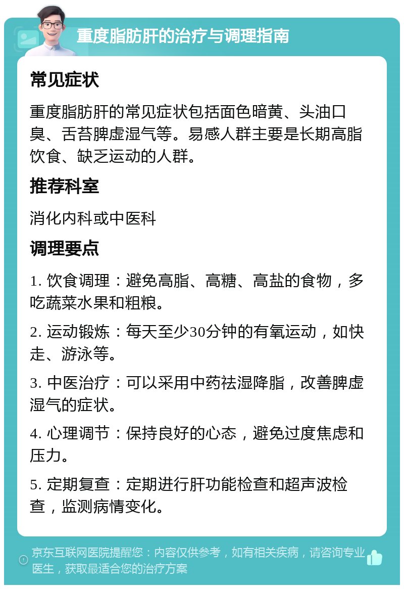 重度脂肪肝的治疗与调理指南 常见症状 重度脂肪肝的常见症状包括面色暗黄、头油口臭、舌苔脾虚湿气等。易感人群主要是长期高脂饮食、缺乏运动的人群。 推荐科室 消化内科或中医科 调理要点 1. 饮食调理：避免高脂、高糖、高盐的食物，多吃蔬菜水果和粗粮。 2. 运动锻炼：每天至少30分钟的有氧运动，如快走、游泳等。 3. 中医治疗：可以采用中药祛湿降脂，改善脾虚湿气的症状。 4. 心理调节：保持良好的心态，避免过度焦虑和压力。 5. 定期复查：定期进行肝功能检查和超声波检查，监测病情变化。