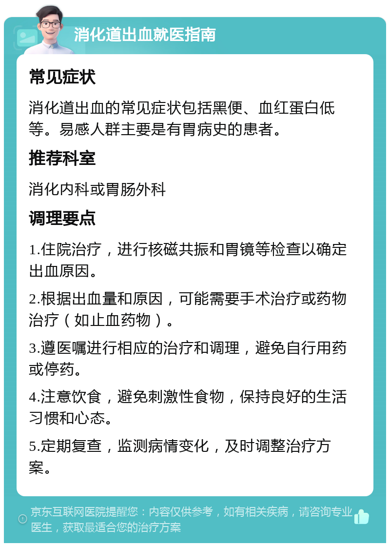 消化道出血就医指南 常见症状 消化道出血的常见症状包括黑便、血红蛋白低等。易感人群主要是有胃病史的患者。 推荐科室 消化内科或胃肠外科 调理要点 1.住院治疗，进行核磁共振和胃镜等检查以确定出血原因。 2.根据出血量和原因，可能需要手术治疗或药物治疗（如止血药物）。 3.遵医嘱进行相应的治疗和调理，避免自行用药或停药。 4.注意饮食，避免刺激性食物，保持良好的生活习惯和心态。 5.定期复查，监测病情变化，及时调整治疗方案。