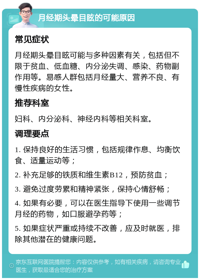 月经期头晕目眩的可能原因 常见症状 月经期头晕目眩可能与多种因素有关，包括但不限于贫血、低血糖、内分泌失调、感染、药物副作用等。易感人群包括月经量大、营养不良、有慢性疾病的女性。 推荐科室 妇科、内分泌科、神经内科等相关科室。 调理要点 1. 保持良好的生活习惯，包括规律作息、均衡饮食、适量运动等； 2. 补充足够的铁质和维生素B12，预防贫血； 3. 避免过度劳累和精神紧张，保持心情舒畅； 4. 如果有必要，可以在医生指导下使用一些调节月经的药物，如口服避孕药等； 5. 如果症状严重或持续不改善，应及时就医，排除其他潜在的健康问题。