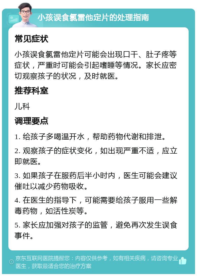 小孩误食氯雷他定片的处理指南 常见症状 小孩误食氯雷他定片可能会出现口干、肚子疼等症状，严重时可能会引起嗜睡等情况。家长应密切观察孩子的状况，及时就医。 推荐科室 儿科 调理要点 1. 给孩子多喝温开水，帮助药物代谢和排泄。 2. 观察孩子的症状变化，如出现严重不适，应立即就医。 3. 如果孩子在服药后半小时内，医生可能会建议催吐以减少药物吸收。 4. 在医生的指导下，可能需要给孩子服用一些解毒药物，如活性炭等。 5. 家长应加强对孩子的监管，避免再次发生误食事件。