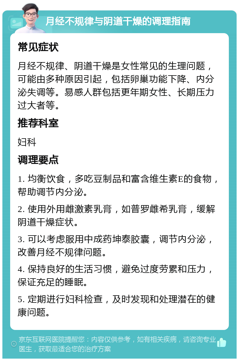 月经不规律与阴道干燥的调理指南 常见症状 月经不规律、阴道干燥是女性常见的生理问题，可能由多种原因引起，包括卵巢功能下降、内分泌失调等。易感人群包括更年期女性、长期压力过大者等。 推荐科室 妇科 调理要点 1. 均衡饮食，多吃豆制品和富含维生素E的食物，帮助调节内分泌。 2. 使用外用雌激素乳膏，如普罗雌希乳膏，缓解阴道干燥症状。 3. 可以考虑服用中成药坤泰胶囊，调节内分泌，改善月经不规律问题。 4. 保持良好的生活习惯，避免过度劳累和压力，保证充足的睡眠。 5. 定期进行妇科检查，及时发现和处理潜在的健康问题。