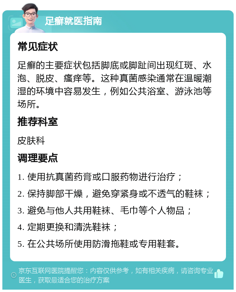 足癣就医指南 常见症状 足癣的主要症状包括脚底或脚趾间出现红斑、水泡、脱皮、瘙痒等。这种真菌感染通常在温暖潮湿的环境中容易发生，例如公共浴室、游泳池等场所。 推荐科室 皮肤科 调理要点 1. 使用抗真菌药膏或口服药物进行治疗； 2. 保持脚部干燥，避免穿紧身或不透气的鞋袜； 3. 避免与他人共用鞋袜、毛巾等个人物品； 4. 定期更换和清洗鞋袜； 5. 在公共场所使用防滑拖鞋或专用鞋套。