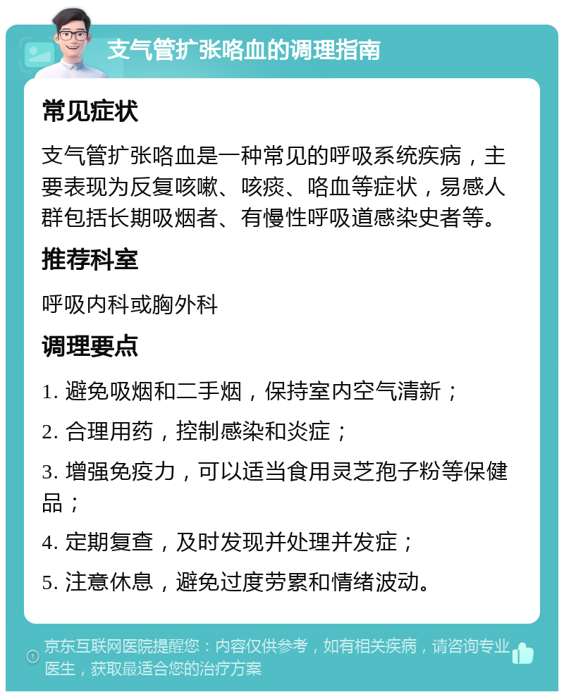 支气管扩张咯血的调理指南 常见症状 支气管扩张咯血是一种常见的呼吸系统疾病，主要表现为反复咳嗽、咳痰、咯血等症状，易感人群包括长期吸烟者、有慢性呼吸道感染史者等。 推荐科室 呼吸内科或胸外科 调理要点 1. 避免吸烟和二手烟，保持室内空气清新； 2. 合理用药，控制感染和炎症； 3. 增强免疫力，可以适当食用灵芝孢子粉等保健品； 4. 定期复查，及时发现并处理并发症； 5. 注意休息，避免过度劳累和情绪波动。