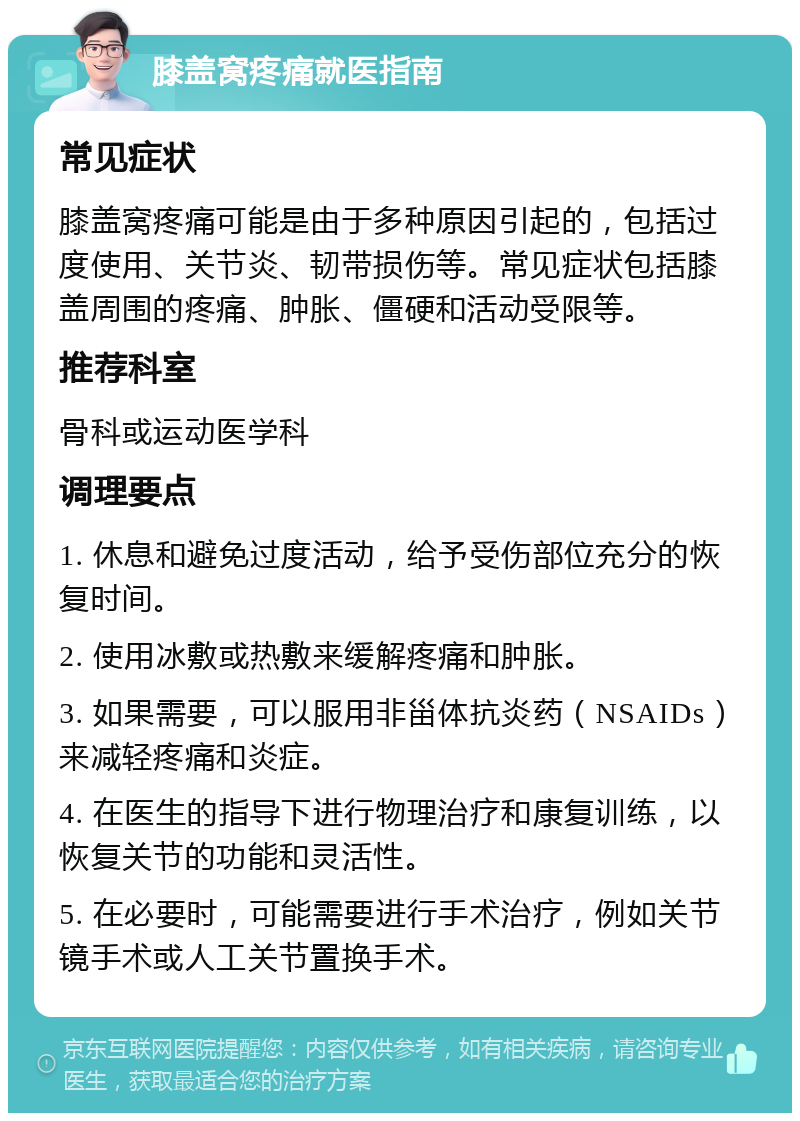 膝盖窝疼痛就医指南 常见症状 膝盖窝疼痛可能是由于多种原因引起的，包括过度使用、关节炎、韧带损伤等。常见症状包括膝盖周围的疼痛、肿胀、僵硬和活动受限等。 推荐科室 骨科或运动医学科 调理要点 1. 休息和避免过度活动，给予受伤部位充分的恢复时间。 2. 使用冰敷或热敷来缓解疼痛和肿胀。 3. 如果需要，可以服用非甾体抗炎药（NSAIDs）来减轻疼痛和炎症。 4. 在医生的指导下进行物理治疗和康复训练，以恢复关节的功能和灵活性。 5. 在必要时，可能需要进行手术治疗，例如关节镜手术或人工关节置换手术。