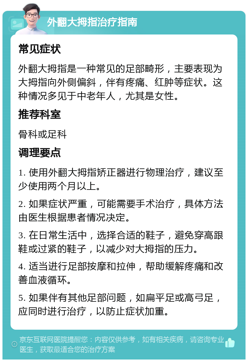 外翻大拇指治疗指南 常见症状 外翻大拇指是一种常见的足部畸形，主要表现为大拇指向外侧偏斜，伴有疼痛、红肿等症状。这种情况多见于中老年人，尤其是女性。 推荐科室 骨科或足科 调理要点 1. 使用外翻大拇指矫正器进行物理治疗，建议至少使用两个月以上。 2. 如果症状严重，可能需要手术治疗，具体方法由医生根据患者情况决定。 3. 在日常生活中，选择合适的鞋子，避免穿高跟鞋或过紧的鞋子，以减少对大拇指的压力。 4. 适当进行足部按摩和拉伸，帮助缓解疼痛和改善血液循环。 5. 如果伴有其他足部问题，如扁平足或高弓足，应同时进行治疗，以防止症状加重。