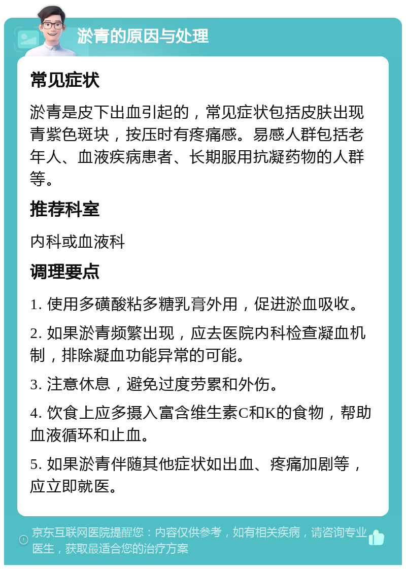 淤青的原因与处理 常见症状 淤青是皮下出血引起的，常见症状包括皮肤出现青紫色斑块，按压时有疼痛感。易感人群包括老年人、血液疾病患者、长期服用抗凝药物的人群等。 推荐科室 内科或血液科 调理要点 1. 使用多磺酸粘多糖乳膏外用，促进淤血吸收。 2. 如果淤青频繁出现，应去医院内科检查凝血机制，排除凝血功能异常的可能。 3. 注意休息，避免过度劳累和外伤。 4. 饮食上应多摄入富含维生素C和K的食物，帮助血液循环和止血。 5. 如果淤青伴随其他症状如出血、疼痛加剧等，应立即就医。