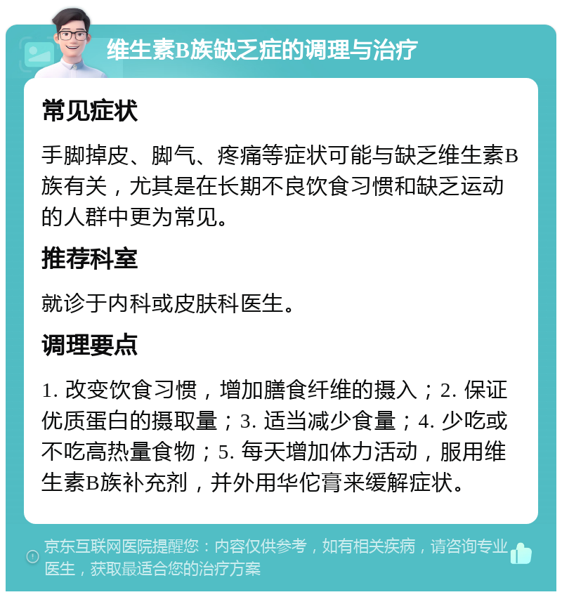 维生素B族缺乏症的调理与治疗 常见症状 手脚掉皮、脚气、疼痛等症状可能与缺乏维生素B族有关，尤其是在长期不良饮食习惯和缺乏运动的人群中更为常见。 推荐科室 就诊于内科或皮肤科医生。 调理要点 1. 改变饮食习惯，增加膳食纤维的摄入；2. 保证优质蛋白的摄取量；3. 适当减少食量；4. 少吃或不吃高热量食物；5. 每天增加体力活动，服用维生素B族补充剂，并外用华佗膏来缓解症状。