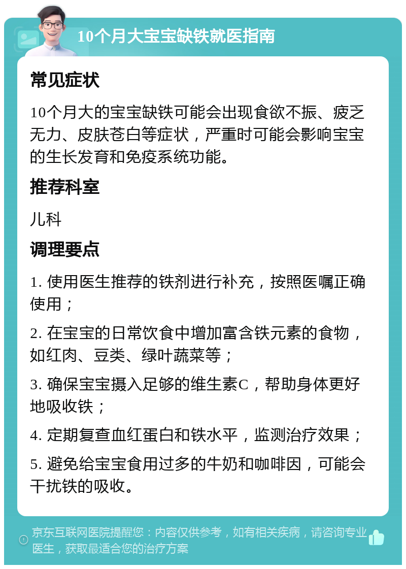 10个月大宝宝缺铁就医指南 常见症状 10个月大的宝宝缺铁可能会出现食欲不振、疲乏无力、皮肤苍白等症状，严重时可能会影响宝宝的生长发育和免疫系统功能。 推荐科室 儿科 调理要点 1. 使用医生推荐的铁剂进行补充，按照医嘱正确使用； 2. 在宝宝的日常饮食中增加富含铁元素的食物，如红肉、豆类、绿叶蔬菜等； 3. 确保宝宝摄入足够的维生素C，帮助身体更好地吸收铁； 4. 定期复查血红蛋白和铁水平，监测治疗效果； 5. 避免给宝宝食用过多的牛奶和咖啡因，可能会干扰铁的吸收。