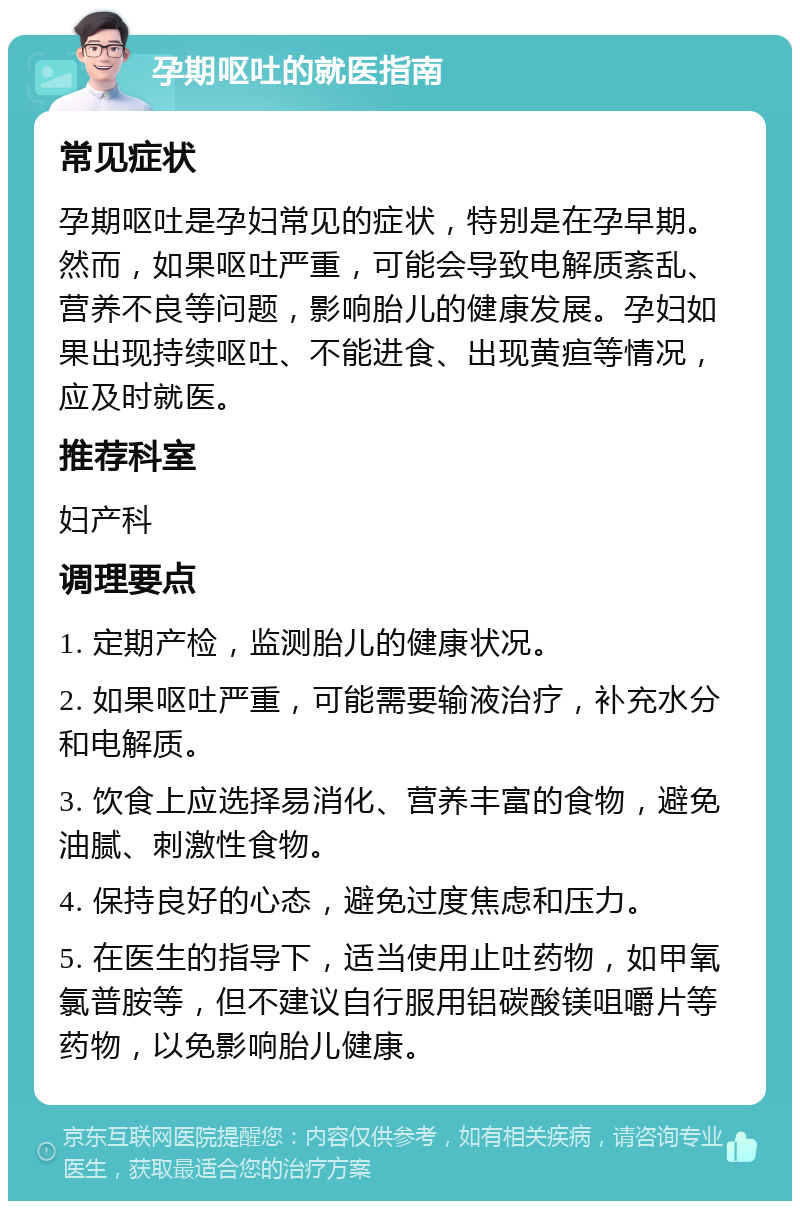 孕期呕吐的就医指南 常见症状 孕期呕吐是孕妇常见的症状，特别是在孕早期。然而，如果呕吐严重，可能会导致电解质紊乱、营养不良等问题，影响胎儿的健康发展。孕妇如果出现持续呕吐、不能进食、出现黄疸等情况，应及时就医。 推荐科室 妇产科 调理要点 1. 定期产检，监测胎儿的健康状况。 2. 如果呕吐严重，可能需要输液治疗，补充水分和电解质。 3. 饮食上应选择易消化、营养丰富的食物，避免油腻、刺激性食物。 4. 保持良好的心态，避免过度焦虑和压力。 5. 在医生的指导下，适当使用止吐药物，如甲氧氯普胺等，但不建议自行服用铝碳酸镁咀嚼片等药物，以免影响胎儿健康。