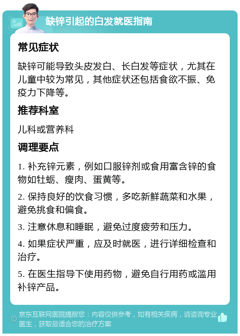 缺锌引起的白发就医指南 常见症状 缺锌可能导致头皮发白、长白发等症状，尤其在儿童中较为常见，其他症状还包括食欲不振、免疫力下降等。 推荐科室 儿科或营养科 调理要点 1. 补充锌元素，例如口服锌剂或食用富含锌的食物如牡蛎、瘦肉、蛋黄等。 2. 保持良好的饮食习惯，多吃新鲜蔬菜和水果，避免挑食和偏食。 3. 注意休息和睡眠，避免过度疲劳和压力。 4. 如果症状严重，应及时就医，进行详细检查和治疗。 5. 在医生指导下使用药物，避免自行用药或滥用补锌产品。