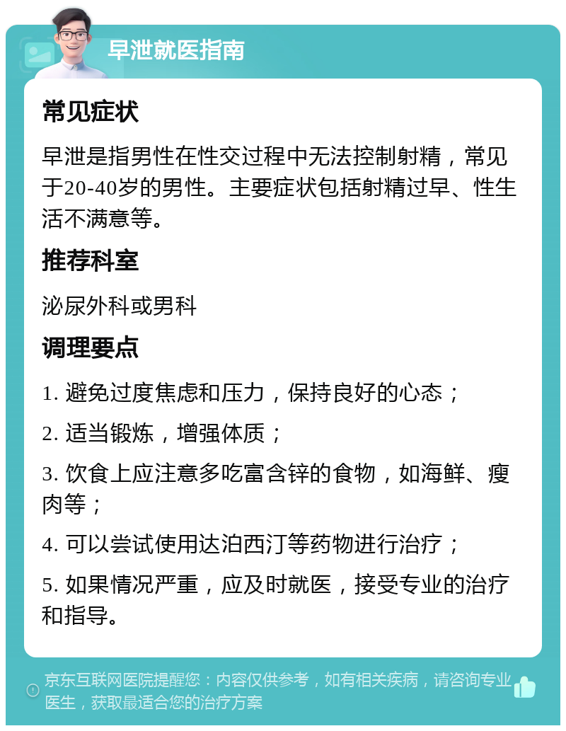 早泄就医指南 常见症状 早泄是指男性在性交过程中无法控制射精，常见于20-40岁的男性。主要症状包括射精过早、性生活不满意等。 推荐科室 泌尿外科或男科 调理要点 1. 避免过度焦虑和压力，保持良好的心态； 2. 适当锻炼，增强体质； 3. 饮食上应注意多吃富含锌的食物，如海鲜、瘦肉等； 4. 可以尝试使用达泊西汀等药物进行治疗； 5. 如果情况严重，应及时就医，接受专业的治疗和指导。