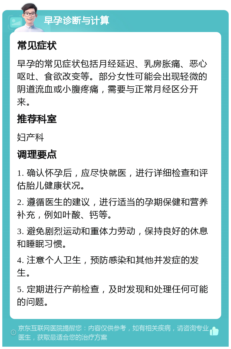 早孕诊断与计算 常见症状 早孕的常见症状包括月经延迟、乳房胀痛、恶心呕吐、食欲改变等。部分女性可能会出现轻微的阴道流血或小腹疼痛，需要与正常月经区分开来。 推荐科室 妇产科 调理要点 1. 确认怀孕后，应尽快就医，进行详细检查和评估胎儿健康状况。 2. 遵循医生的建议，进行适当的孕期保健和营养补充，例如叶酸、钙等。 3. 避免剧烈运动和重体力劳动，保持良好的休息和睡眠习惯。 4. 注意个人卫生，预防感染和其他并发症的发生。 5. 定期进行产前检查，及时发现和处理任何可能的问题。