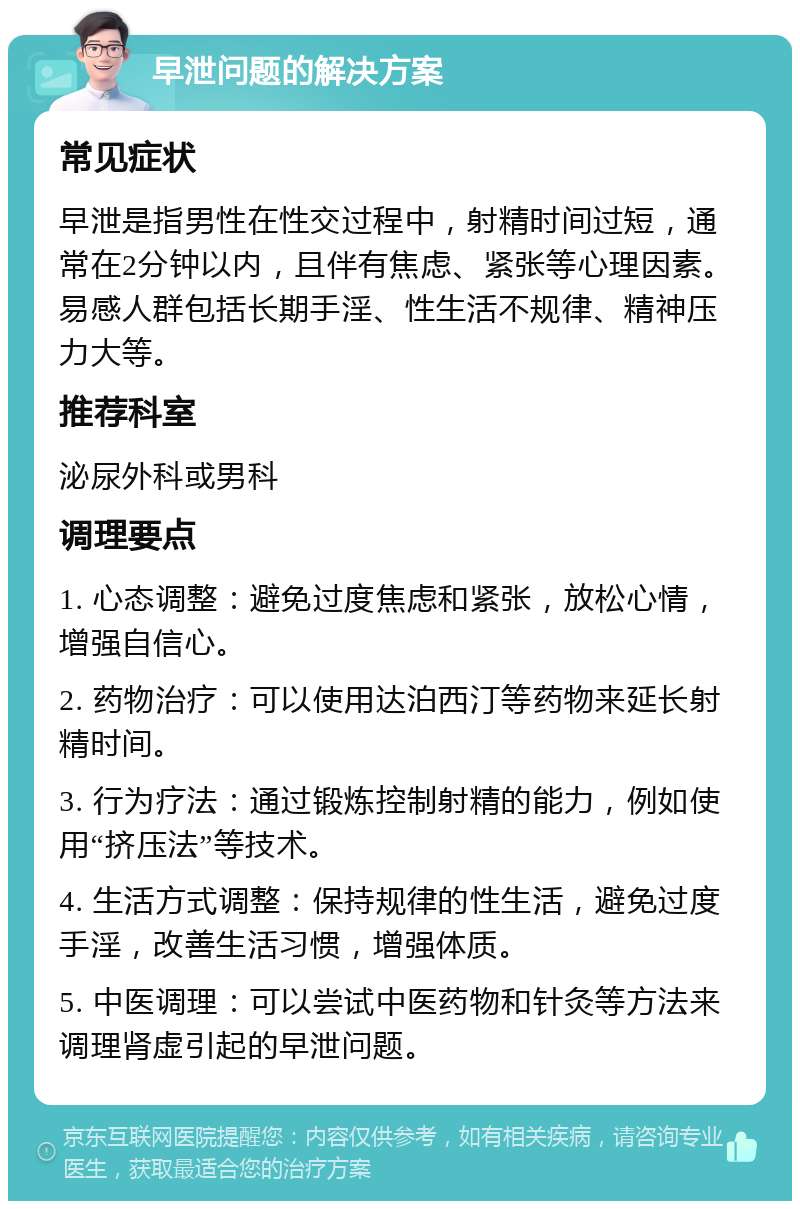 早泄问题的解决方案 常见症状 早泄是指男性在性交过程中，射精时间过短，通常在2分钟以内，且伴有焦虑、紧张等心理因素。易感人群包括长期手淫、性生活不规律、精神压力大等。 推荐科室 泌尿外科或男科 调理要点 1. 心态调整：避免过度焦虑和紧张，放松心情，增强自信心。 2. 药物治疗：可以使用达泊西汀等药物来延长射精时间。 3. 行为疗法：通过锻炼控制射精的能力，例如使用“挤压法”等技术。 4. 生活方式调整：保持规律的性生活，避免过度手淫，改善生活习惯，增强体质。 5. 中医调理：可以尝试中医药物和针灸等方法来调理肾虚引起的早泄问题。