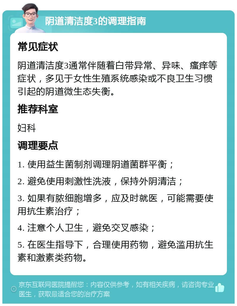 阴道清洁度3的调理指南 常见症状 阴道清洁度3通常伴随着白带异常、异味、瘙痒等症状，多见于女性生殖系统感染或不良卫生习惯引起的阴道微生态失衡。 推荐科室 妇科 调理要点 1. 使用益生菌制剂调理阴道菌群平衡； 2. 避免使用刺激性洗液，保持外阴清洁； 3. 如果有脓细胞增多，应及时就医，可能需要使用抗生素治疗； 4. 注意个人卫生，避免交叉感染； 5. 在医生指导下，合理使用药物，避免滥用抗生素和激素类药物。