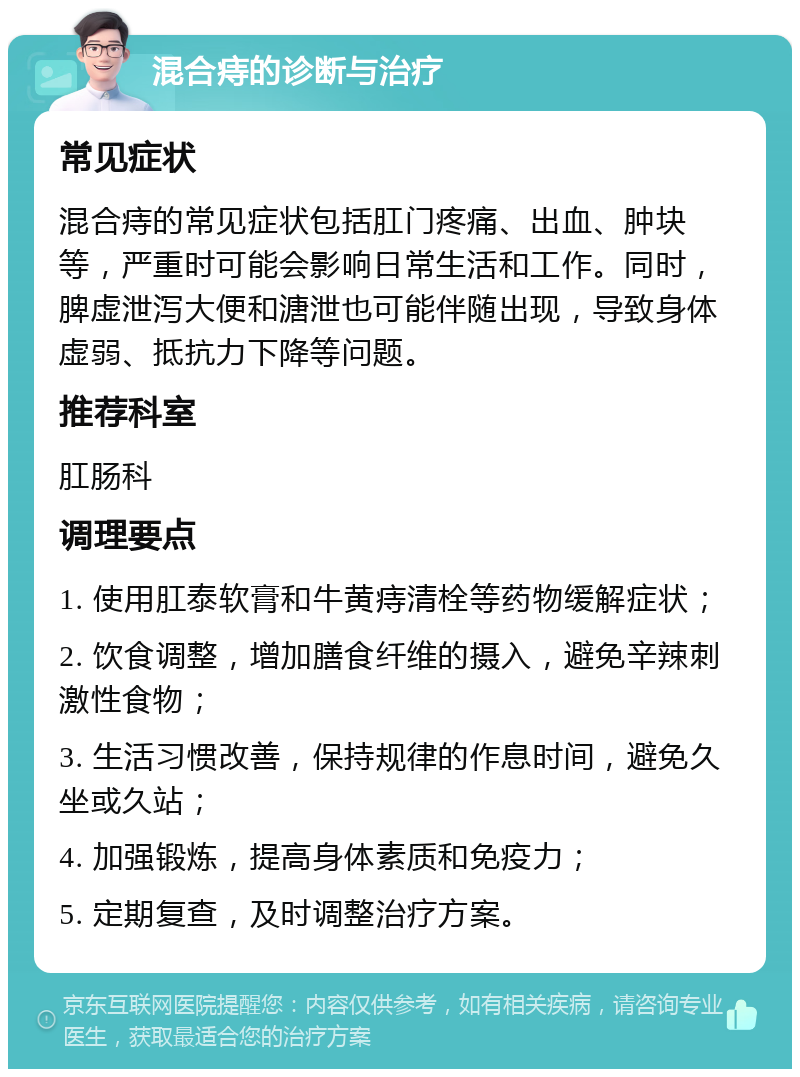 混合痔的诊断与治疗 常见症状 混合痔的常见症状包括肛门疼痛、出血、肿块等，严重时可能会影响日常生活和工作。同时，脾虚泄泻大便和溏泄也可能伴随出现，导致身体虚弱、抵抗力下降等问题。 推荐科室 肛肠科 调理要点 1. 使用肛泰软膏和牛黄痔清栓等药物缓解症状； 2. 饮食调整，增加膳食纤维的摄入，避免辛辣刺激性食物； 3. 生活习惯改善，保持规律的作息时间，避免久坐或久站； 4. 加强锻炼，提高身体素质和免疫力； 5. 定期复查，及时调整治疗方案。