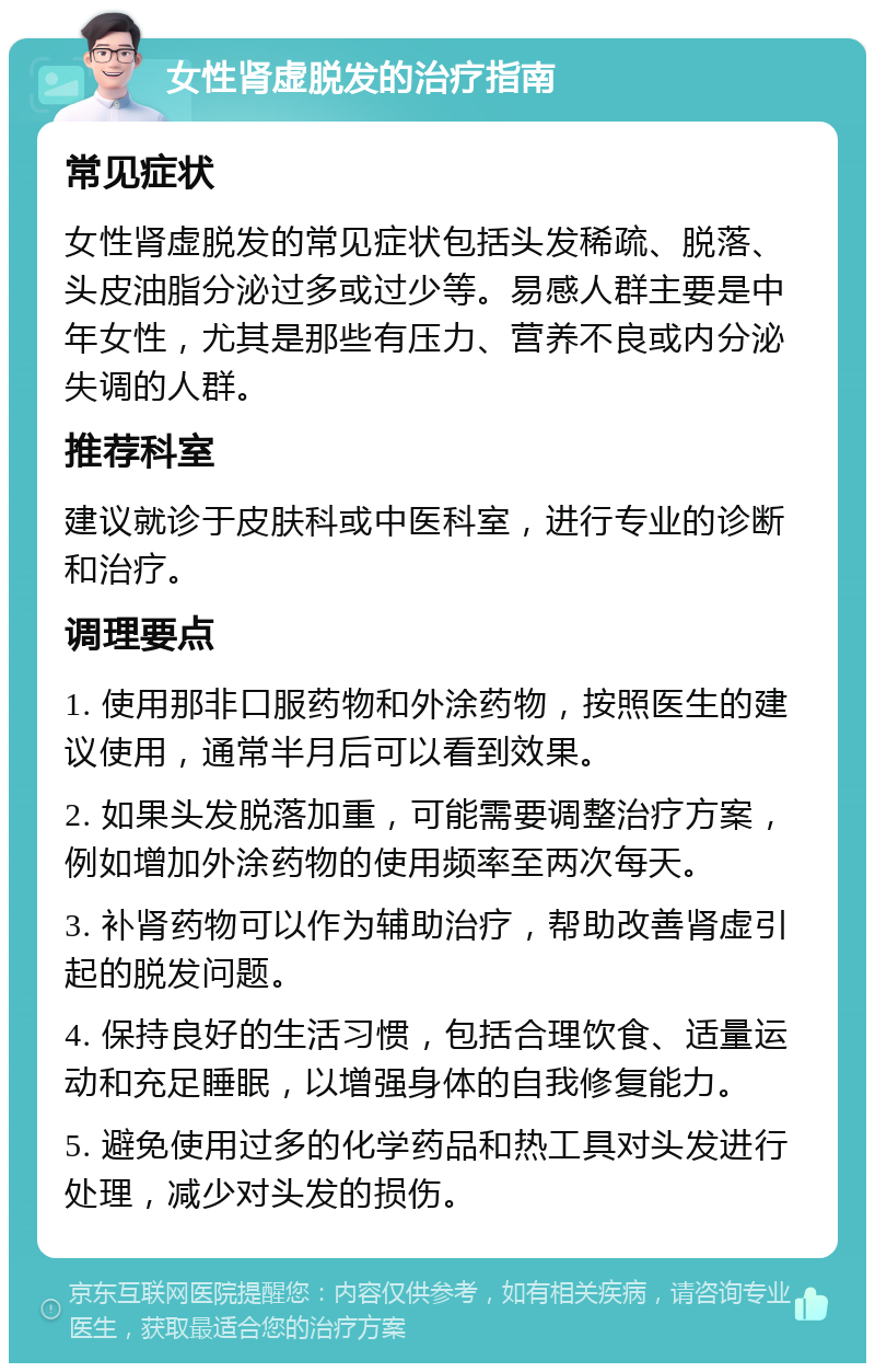 女性肾虚脱发的治疗指南 常见症状 女性肾虚脱发的常见症状包括头发稀疏、脱落、头皮油脂分泌过多或过少等。易感人群主要是中年女性，尤其是那些有压力、营养不良或内分泌失调的人群。 推荐科室 建议就诊于皮肤科或中医科室，进行专业的诊断和治疗。 调理要点 1. 使用那非口服药物和外涂药物，按照医生的建议使用，通常半月后可以看到效果。 2. 如果头发脱落加重，可能需要调整治疗方案，例如增加外涂药物的使用频率至两次每天。 3. 补肾药物可以作为辅助治疗，帮助改善肾虚引起的脱发问题。 4. 保持良好的生活习惯，包括合理饮食、适量运动和充足睡眠，以增强身体的自我修复能力。 5. 避免使用过多的化学药品和热工具对头发进行处理，减少对头发的损伤。