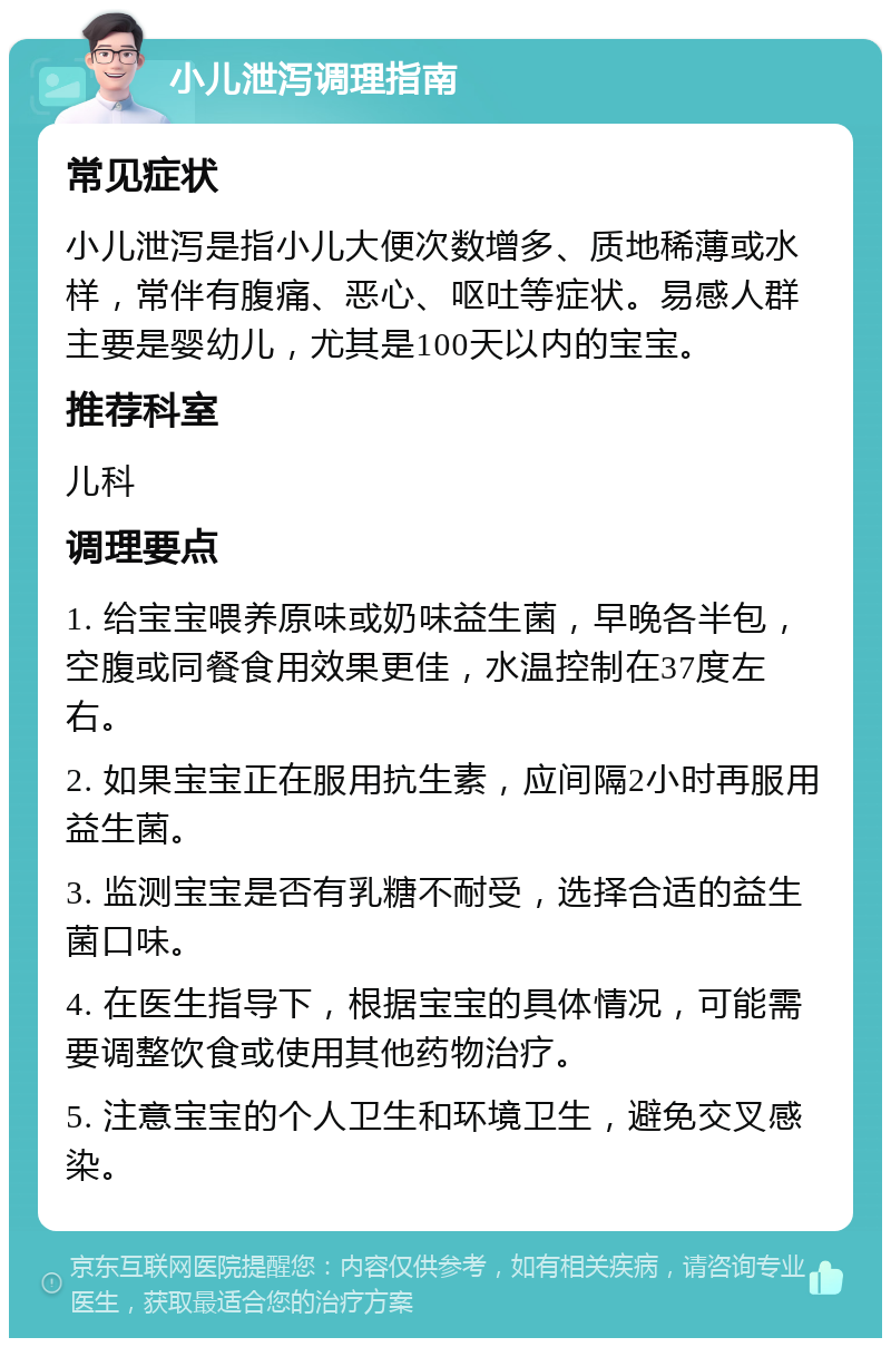 小儿泄泻调理指南 常见症状 小儿泄泻是指小儿大便次数增多、质地稀薄或水样，常伴有腹痛、恶心、呕吐等症状。易感人群主要是婴幼儿，尤其是100天以内的宝宝。 推荐科室 儿科 调理要点 1. 给宝宝喂养原味或奶味益生菌，早晚各半包，空腹或同餐食用效果更佳，水温控制在37度左右。 2. 如果宝宝正在服用抗生素，应间隔2小时再服用益生菌。 3. 监测宝宝是否有乳糖不耐受，选择合适的益生菌口味。 4. 在医生指导下，根据宝宝的具体情况，可能需要调整饮食或使用其他药物治疗。 5. 注意宝宝的个人卫生和环境卫生，避免交叉感染。