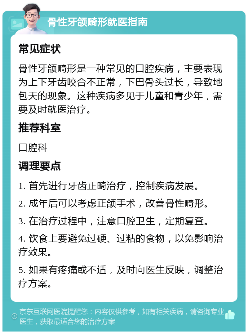 骨性牙颌畸形就医指南 常见症状 骨性牙颌畸形是一种常见的口腔疾病，主要表现为上下牙齿咬合不正常，下巴骨头过长，导致地包天的现象。这种疾病多见于儿童和青少年，需要及时就医治疗。 推荐科室 口腔科 调理要点 1. 首先进行牙齿正畸治疗，控制疾病发展。 2. 成年后可以考虑正颌手术，改善骨性畸形。 3. 在治疗过程中，注意口腔卫生，定期复查。 4. 饮食上要避免过硬、过粘的食物，以免影响治疗效果。 5. 如果有疼痛或不适，及时向医生反映，调整治疗方案。