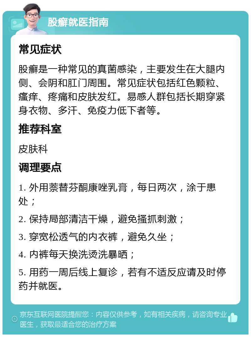 股癣就医指南 常见症状 股癣是一种常见的真菌感染，主要发生在大腿内侧、会阴和肛门周围。常见症状包括红色颗粒、瘙痒、疼痛和皮肤发红。易感人群包括长期穿紧身衣物、多汗、免疫力低下者等。 推荐科室 皮肤科 调理要点 1. 外用萘替芬酮康唑乳膏，每日两次，涂于患处； 2. 保持局部清洁干燥，避免搔抓刺激； 3. 穿宽松透气的内衣裤，避免久坐； 4. 内裤每天换洗烫洗暴晒； 5. 用药一周后线上复诊，若有不适反应请及时停药并就医。