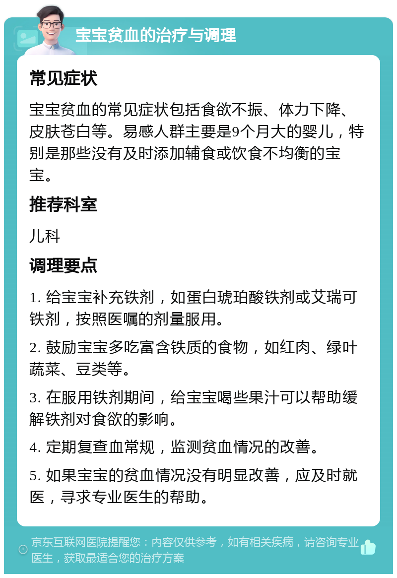 宝宝贫血的治疗与调理 常见症状 宝宝贫血的常见症状包括食欲不振、体力下降、皮肤苍白等。易感人群主要是9个月大的婴儿，特别是那些没有及时添加辅食或饮食不均衡的宝宝。 推荐科室 儿科 调理要点 1. 给宝宝补充铁剂，如蛋白琥珀酸铁剂或艾瑞可铁剂，按照医嘱的剂量服用。 2. 鼓励宝宝多吃富含铁质的食物，如红肉、绿叶蔬菜、豆类等。 3. 在服用铁剂期间，给宝宝喝些果汁可以帮助缓解铁剂对食欲的影响。 4. 定期复查血常规，监测贫血情况的改善。 5. 如果宝宝的贫血情况没有明显改善，应及时就医，寻求专业医生的帮助。