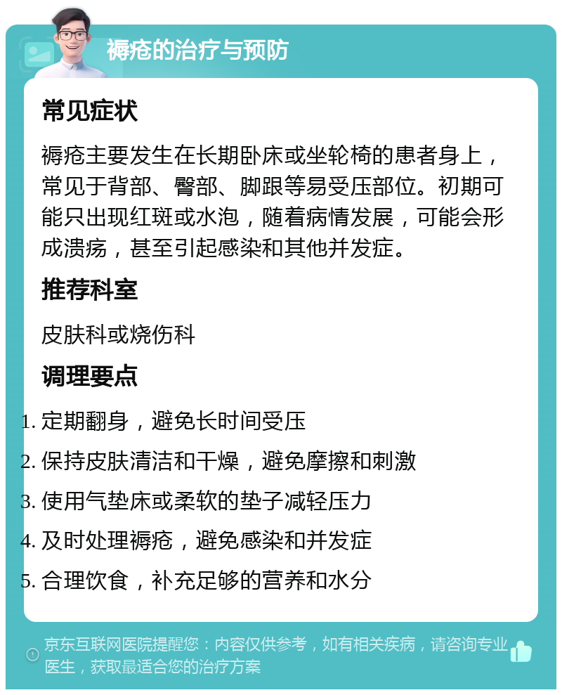 褥疮的治疗与预防 常见症状 褥疮主要发生在长期卧床或坐轮椅的患者身上，常见于背部、臀部、脚跟等易受压部位。初期可能只出现红斑或水泡，随着病情发展，可能会形成溃疡，甚至引起感染和其他并发症。 推荐科室 皮肤科或烧伤科 调理要点 定期翻身，避免长时间受压 保持皮肤清洁和干燥，避免摩擦和刺激 使用气垫床或柔软的垫子减轻压力 及时处理褥疮，避免感染和并发症 合理饮食，补充足够的营养和水分