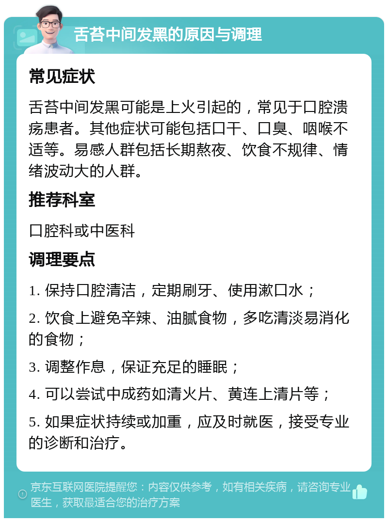 舌苔中间发黑的原因与调理 常见症状 舌苔中间发黑可能是上火引起的，常见于口腔溃疡患者。其他症状可能包括口干、口臭、咽喉不适等。易感人群包括长期熬夜、饮食不规律、情绪波动大的人群。 推荐科室 口腔科或中医科 调理要点 1. 保持口腔清洁，定期刷牙、使用漱口水； 2. 饮食上避免辛辣、油腻食物，多吃清淡易消化的食物； 3. 调整作息，保证充足的睡眠； 4. 可以尝试中成药如清火片、黄连上清片等； 5. 如果症状持续或加重，应及时就医，接受专业的诊断和治疗。