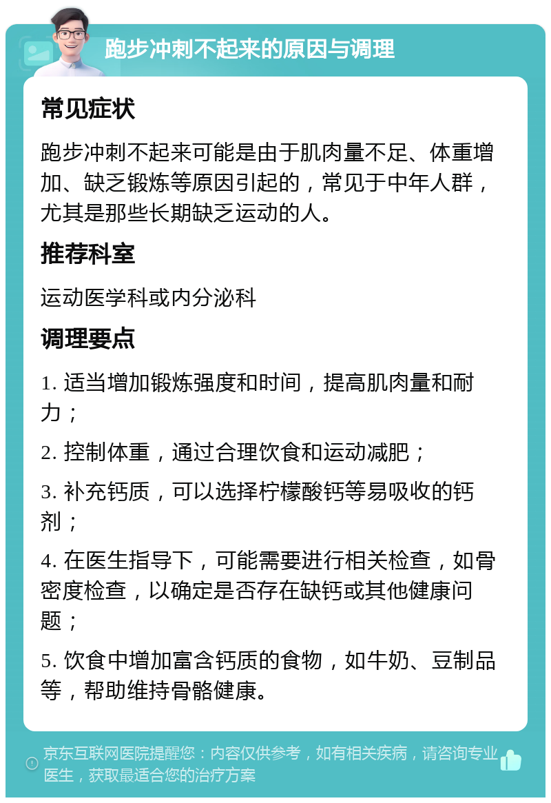 跑步冲刺不起来的原因与调理 常见症状 跑步冲刺不起来可能是由于肌肉量不足、体重增加、缺乏锻炼等原因引起的，常见于中年人群，尤其是那些长期缺乏运动的人。 推荐科室 运动医学科或内分泌科 调理要点 1. 适当增加锻炼强度和时间，提高肌肉量和耐力； 2. 控制体重，通过合理饮食和运动减肥； 3. 补充钙质，可以选择柠檬酸钙等易吸收的钙剂； 4. 在医生指导下，可能需要进行相关检查，如骨密度检查，以确定是否存在缺钙或其他健康问题； 5. 饮食中增加富含钙质的食物，如牛奶、豆制品等，帮助维持骨骼健康。